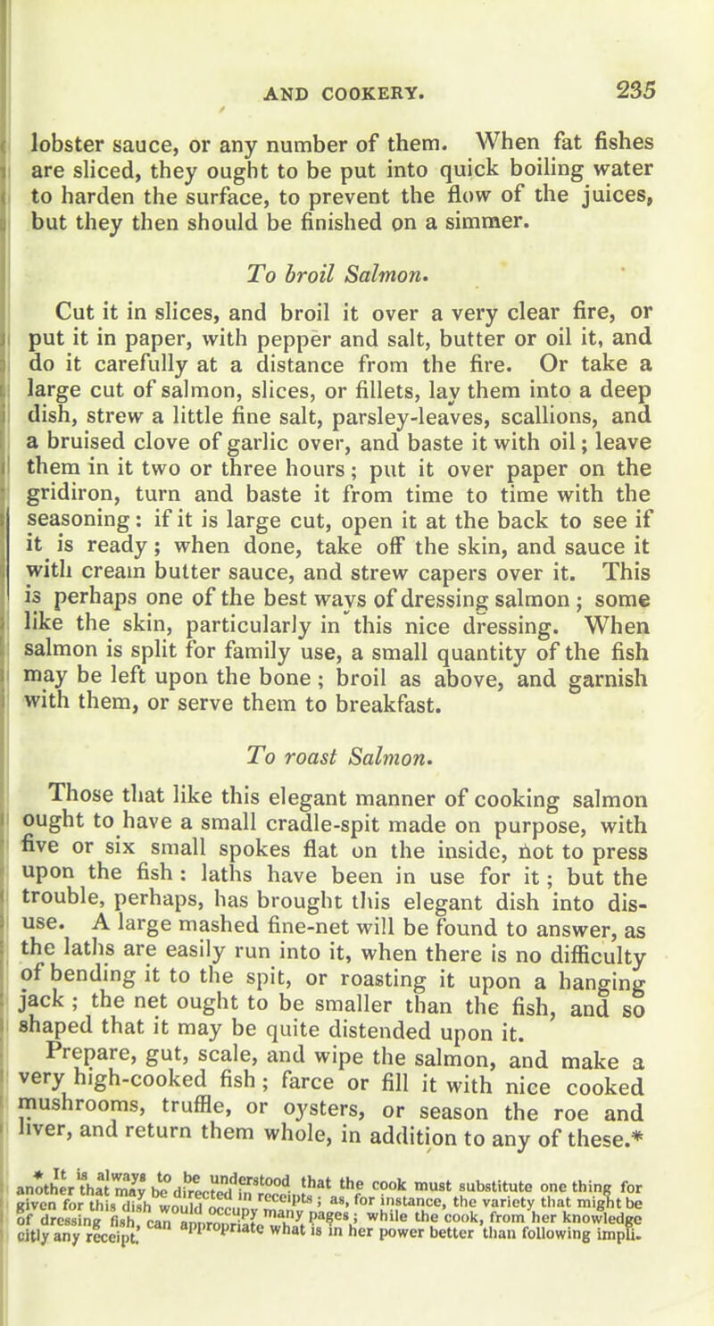 lobster sauce, or any number of them. When fat fishes are sliced, they ought to be put into quick boiling water to harden the surface, to prevent the flow of the juices, but they then should be finished on a simmer. To broil Salmon. Cut it in slices, and broil it over a very clear fire, or put it in paper, with pepper and salt, butter or oil it, and do it carefully at a distance from the fire. Or take a large cut of salmon, slices, or fillets, lay them into a deep dish, strew a little fine salt, parsley-leaves, scallions, and a bruised clove of garlic over, and baste it with oil; leave them in it two or three hours; put it over paper on the gridiron, turn and baste it from time to time with the seasoning: if it is large cut, open it at the back to see if it is ready; when done, take off the skin, and sauce it with cream butter sauce, and strew capers over it. This is perhaps one of the best ways of dressing salmon; some like the skin, particularly in'this nice dressing. When salmon is split for family use, a small quantity of the fish may be left upon the bone ; broil as above, and garnish with them, or serve them to breakfast. To roast Salmon. Those that like this elegant manner of cooking salmon ought to have a small cradle-spit made on purpose, with five or six small spokes flat on the inside, riot to press upon the fish : laths have been in use for it; but the trouble, perhaps, has brought this elegant dish into dis- use. A large mashed fine-net will be found to answer, as ! the laths are easily run into it, when there is no difficulty of bending it to the spit, or roasting it upon a hanging jack ; the net ought to be smaller than the fish, and so shaped that it may be quite distended upon it. I Prepare, gut, scale, and wipe the salmon, and make a ' very high-cooked fish; farce or fill it with nice cooked mushrooms, truffle, or oysters, or season the roe and hver, and return them whole, in addition to any of these.* ! anoth«'?hat3h!?di^nI!I).''?'''°'^ 'he cook must substitute one thing for i tAyoX i^x^2hltu\T^  ^'''^'^ ' insunce, the variety that mig7)t be ! citly any receipt. W^0Pate what is in her power better than following impU.