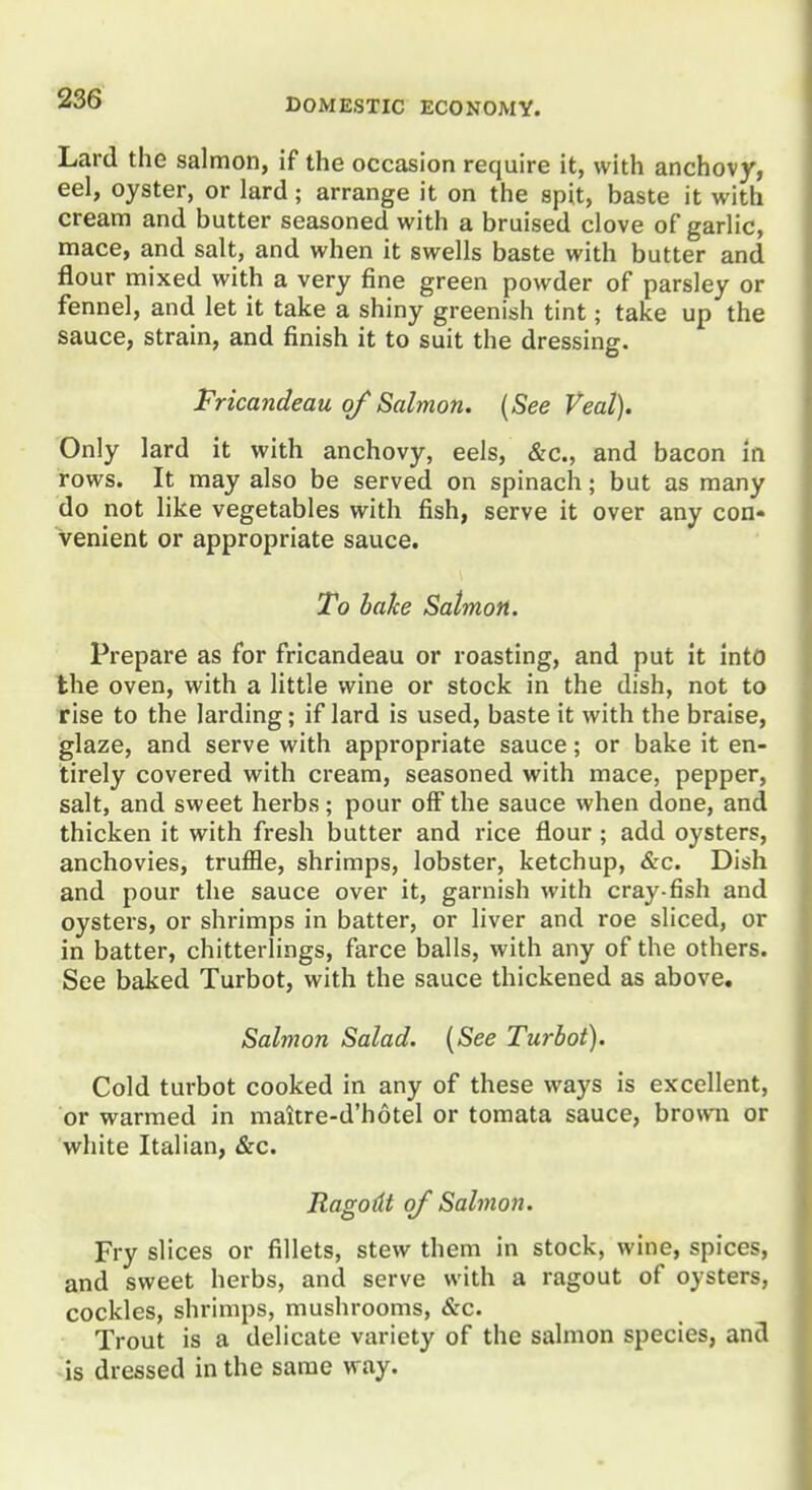 Lard the salmon, if the occasion require it, with anchovy, eel, oyster, or lard; arrange it on the spit, baste it with cream and butter seasoned with a bruised clove of garlic, mace, and salt, and when it swells baste with butter and flour mixed with a very fine green powder of parsley or fennel, and let it take a shiny greenish tint; take up the sauce, strain, and finish it to suit the dressing. Fricandeau of Salmon. {See Veal). Only lard it with anchovy, eels, &c., and bacon in rows. It may also be served on spinach; but as many do not like vegetables with fish, serve it over any con- venient or appropriate sauce. To bahe Salmon. Prepare as for fricandeau or roasting, and put It into the oven, with a little wine or stock in the dish, not to rise to the larding; if lard is used, baste it with the braise, glaze, and serve with appropriate sauce; or bake it en- tirely covered with cream, seasoned with mace, pepper, salt, and sweet herbs; pour olF the sauce when done, and thicken it with fresh butter and rice flour ; add oysters, anchovies, truffle, shrimps, lobster, ketchup, &c. Dish and pour the sauce over it, garnish with cray-fish and oysters, or shrimps in batter, or liver and roe sliced, or in batter, chitterlings, farce balls, with any of the others. See baked Turbot, with the sauce thickened as above. Salmon Salad. {See Turbot). Cold turbot cooked in any of these ways is excellent, or warmed in maitre-d'hotel or tomata sauce, brovvna or white Italian, &c. Ragodt of Salmon. Fry slices or fillets, stew them in stock, wine, spices, and sweet herbs, and serve with a ragout of oysters, cockles, shrimps, mushrooms, &c. Trout is a delicate variety of the salmon species, and is dressed in the same way.