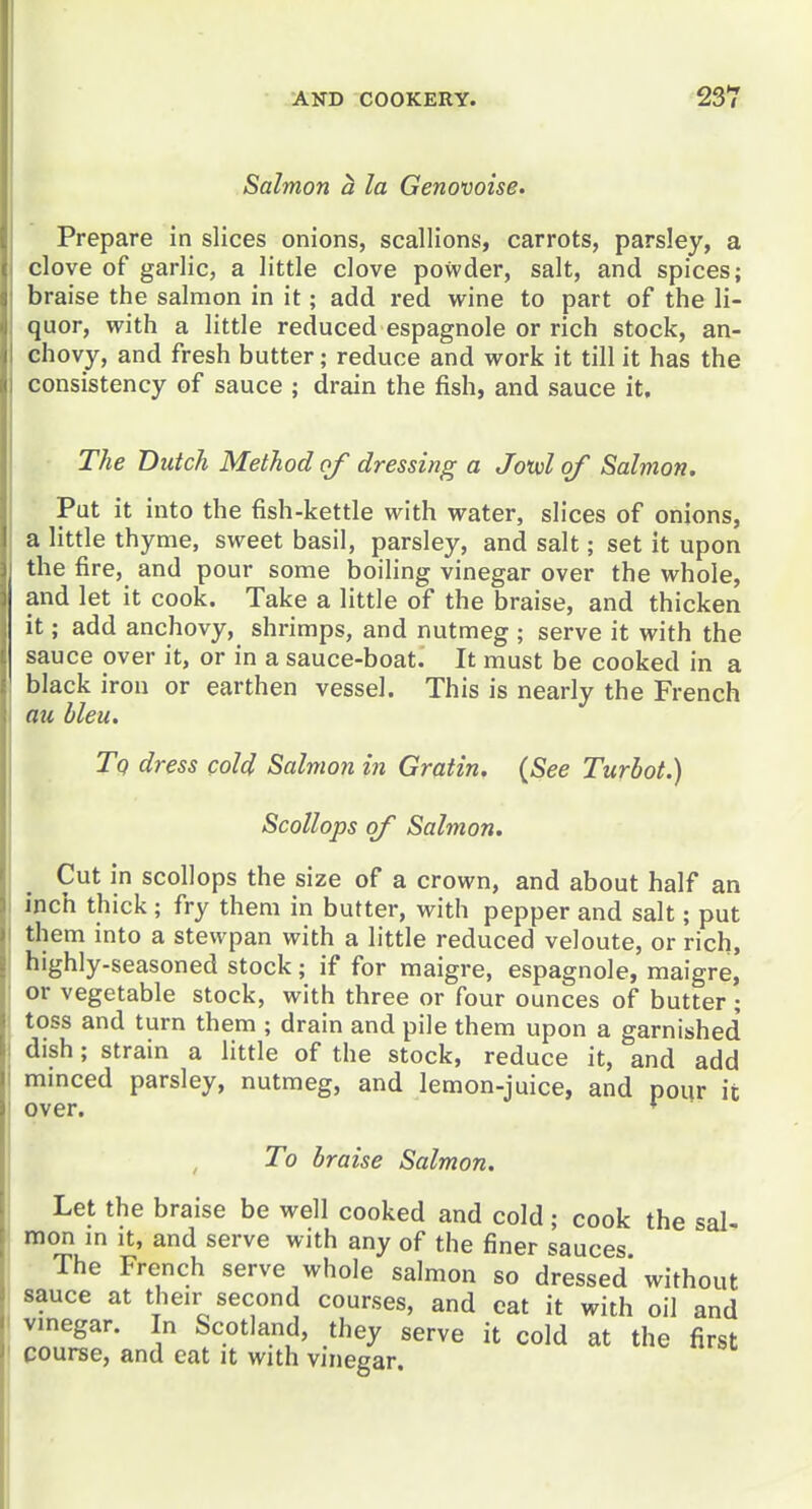 Salmon h la Genovoise. Prepare in slices onions, scallions, carrots, parsley, a clove of garlic, a little clove powder, salt, and spices; braise the salmon in it; add red wine to part of the li- quor, with a little reduced espagnole or rich stock, an- chovy, and fresh butter; reduce and work it till it has the consistency of sauce ; drain the fish, and sauce it. The Dutch Method of dressing a Jouol of Salmon. Put it into the fish-kettle with water, slices of onions, a little thyme, sweet basil, parsley, and salt; set it upon the fire, and pour some boiling vinegar over the whole, and let it cook. Take a little of the braise, and thicken it; add anchovy, shrimps, and nutmeg ; serve it with the sauce over it, or in a sauce-boat. It must be cooked in a black iron or earthen vessel. This is nearly the French au bleu. Tq dress cold Salmon in Gratin. {See Turhot.) Scollops of Salmon. Cut in scollops the size of a crown, and about half an inch thick; fry them in butter, with pepper and salt; put them into a stewpan with a little reduced veloute, or rich, highly-seasoned stock; if for raaigre, espagnole, maigre, or vegetable stock, with three or four ounces of butter; toss and turn them ; drain and pile them upon a garnished dish; strain a little of the stock, reduce it, and add mmced parsley, nutmeg, and lemon-juice, and pour it over. ♦ To braise Salmon. Let the braise be well cooked and cold; cook the sal- mon m it, and serve with any of the finer sauces The French serve whole salmon so dressed' without sauce at their second courses, and eat it with oil and vinegar. In Scotland, they serve it cold at the first course, and eat it with vinegar.