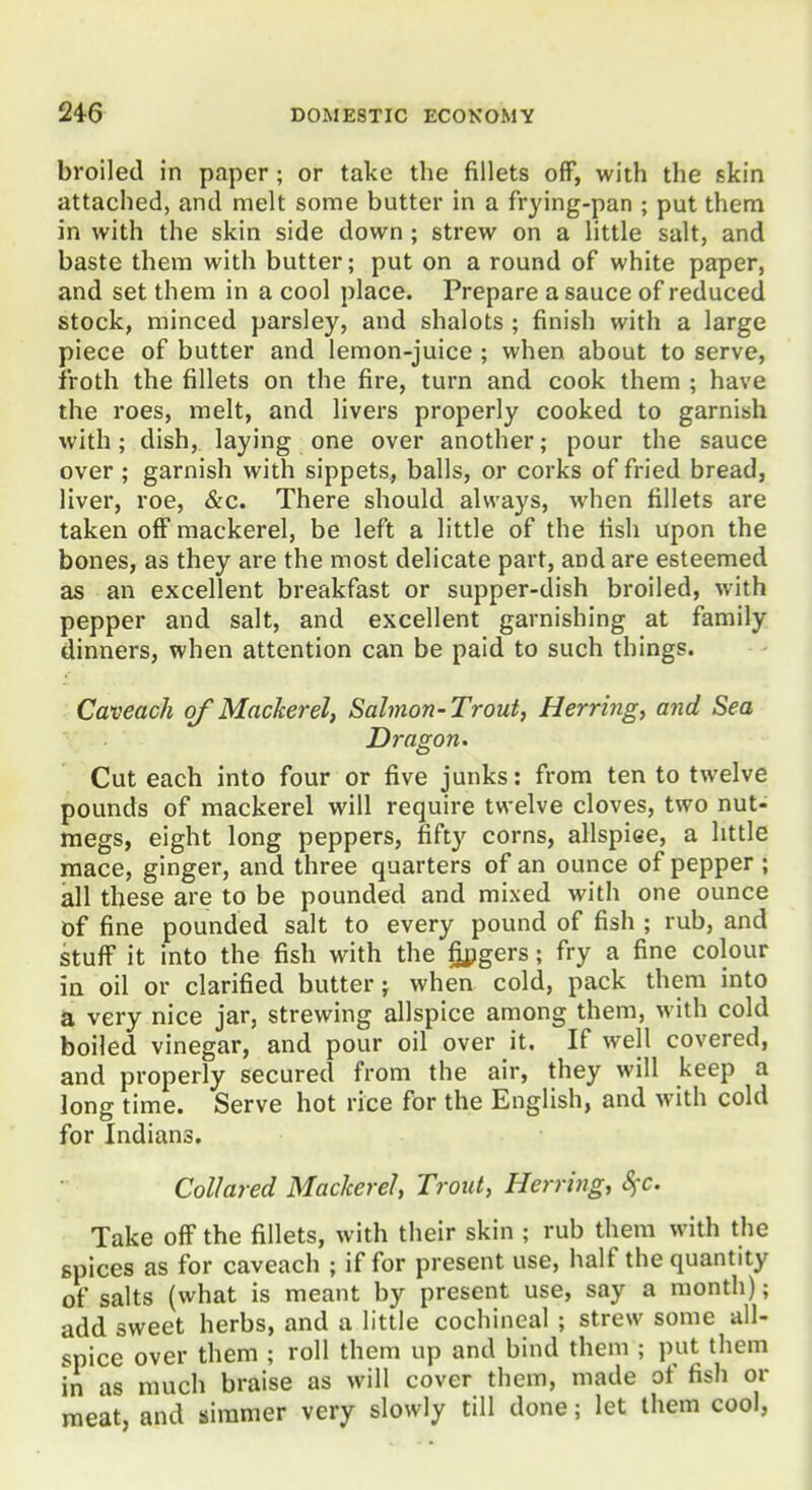 broiled in paper; or take the fillets off, with the skin attached, and melt some butter in a frying-pan ; put them in with the skin side down; strew on a little salt, and baste them with butter; put on a round of white paper, and set them in a cool place. Prepare a sauce of reduced stock, minced parsley, and shalots ; finish with a large piece of butter and lemon-juice ; when about to serve, froth the fillets on the fire, turn and cook them ; have the roes, melt, and livers properly cooked to garnish with; dish, laying one over another; pour the sauce over ; garnish with sippets, balls, or corks of fried bread, liver, roe, &c. There should always, when fillets are taken off mackerel, be left a little of the fish upon the bones, as they are the most delicate part, and are esteemed as an excellent breakfast or supper-dish broiled, with pepper and salt, and excellent garnishing at family dinners, when attention can be paid to such things. Caveach of Mackerel, Salmon-Trout, Herring, and Sea Dragon. Cut each into four or five junks: from ten to twelve pounds of mackerel will require twelve cloves, two nut- megs, eight long peppers, fifty corns, allspiee, a httle mace, ginger, and three quarters of an ounce of pepper; all these are to be pounded and mixed with one ounce of fine pounded salt to every pound of fish ; rub, and stuff it into the fish with the fipgers; fry a fine colour in oil or clarified butter; when cold, pack them into a very nice jar, strewing allspice among them, with cold boiled vinegar, and pour oil over it. If well covered, and properly secured from the air, they will keep a long time. Serve hot rice for the English, and with cold for Indians. Collared Mackerel, Trout, Herring, SfC. Take off the fillets, with their skin ; rub them with the spices as for caveach ; if for present use, half the quantity of salts (what is meant by present use, say a month); add sweet herbs, and a little cochineal ; strew some all- spice over them ; roll them up and bind them ; put them in as much braise as will cover them, made of fish or meat, and simmer very slowly till done; let them cool,