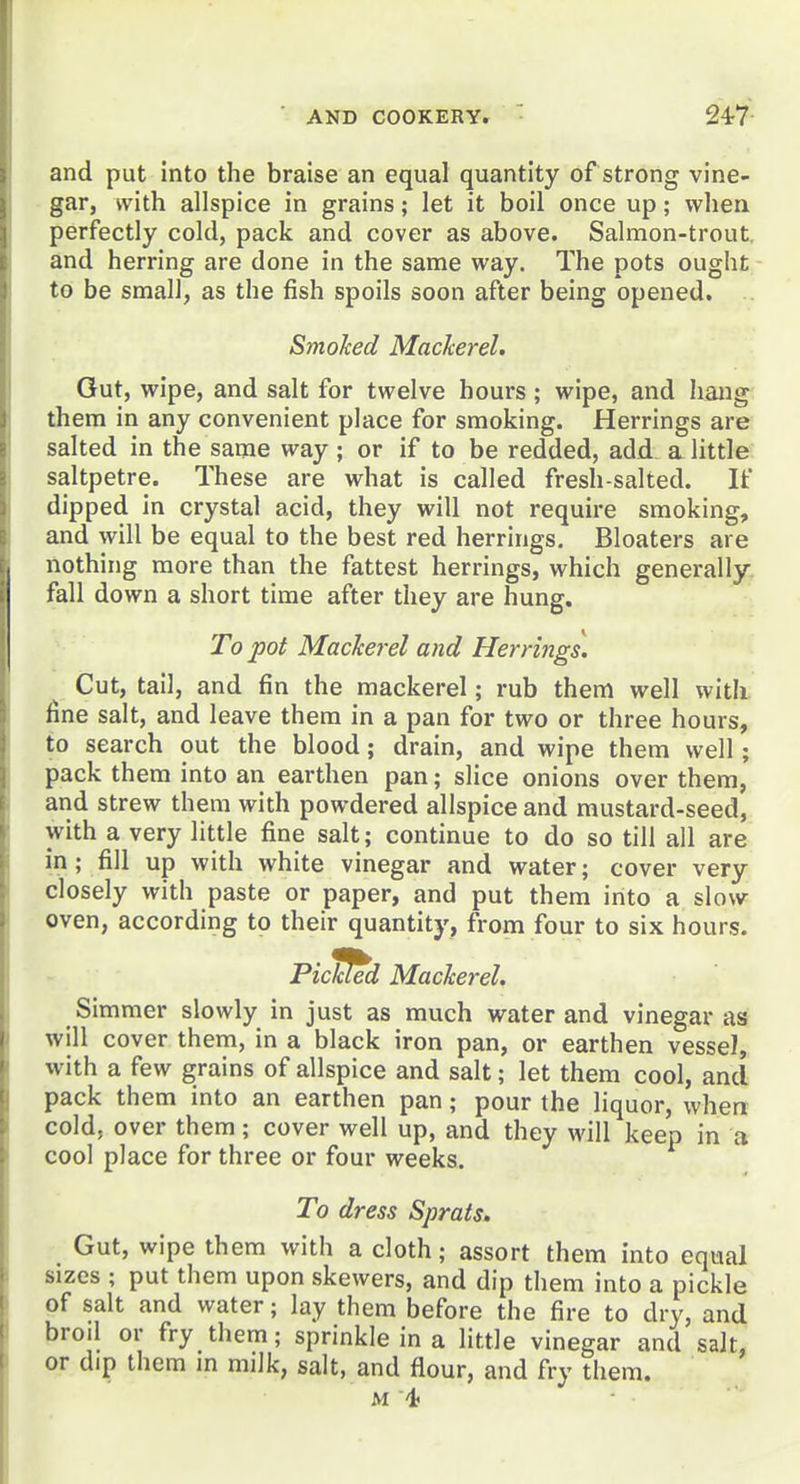 and put into the braise an equal quantity of strong vine- gar, with allspice in grains; let it boil once up; when perfectly cold, pack and cover as above. Salmon-trout, and herring are done in the same way. The pots ought to be small, as the fish spoils soon after being opened. Smoked Mackerel. Gut, wipe, and salt for twelve hours; wipe, and hang them in any convenient place for smoking. Herrings are salted in the same way; or if to be redded, add a little saltpetre. These are what is called fresh-salted. If dipped in crystal acid, they will not require smoking, and will be equal to the best red herrings. Bloaters are nothing more than the fattest herrings, which generally. fall down a short time after they are hung. To pot Mackerel and Herrings. Cut, tail, and fin the mackerel; rub them well with, fine salt, and leave them in a pan for two or three hours, to search out the blood; drain, and wipe them well; pack them into an earthen pan; slice onions over them, and strew them with powdered allspice and mustard-seed, with a very little fine salt; continue to do so till all are in; fill up with white vinegar and water; cover very closely with paste or paper, and put them into a slow oven, according to their quantity, from four to six hours. Picked Mackerel. Simmer slowly in just as much water and vinegar as will cover them, in a black iron pan, or earthen vessel, with a few grains of allspice and salt; let them cool, and pack them into an earthen pan; pour the liquor, when cold, over them; cover well up, and they will keep in a cool place for three or four weeks. To dress Sprats. Gut, wipe them with a cloth; assort them into equal sizes ; put them upon skewers, and dip them into a pickle of salt and water; lay them before the fire to dry, and broil or fry them; sprinkle in a little vinegar and salt, or dip them m milk, salt, and flour, and fry them. M