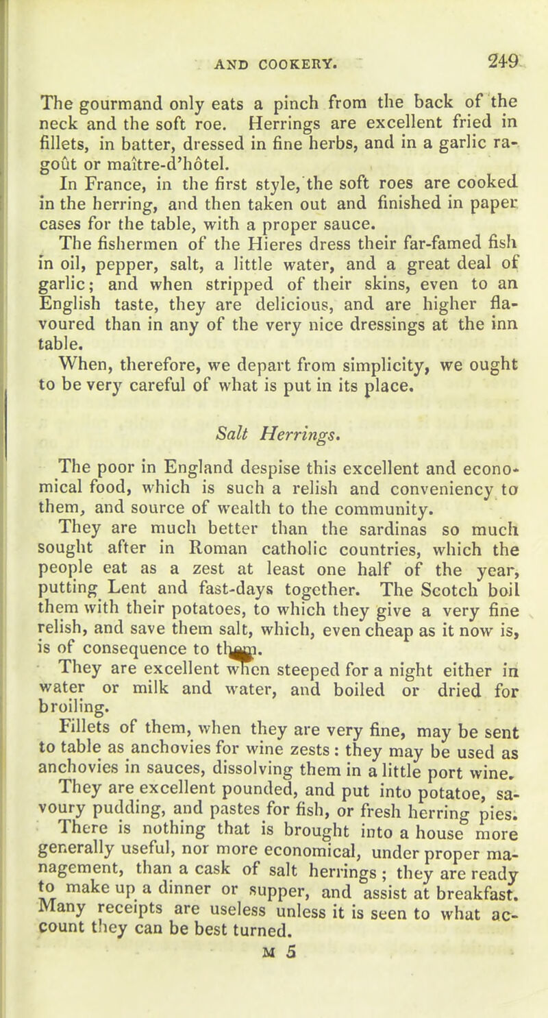 249- The gourmand only eats a pinch from the back of the neck and the soft roe. Herrings are excellent fried in fillets, in batter, dressed in fine herbs, and in a garlic ra- gout or maitre-d'hotel. In France, in the first style, the soft roes are cooked in the herring, and then taken out and finished in paper cases for the table, with a proper sauce. The fishermen of the Hieres dress their far-famed fish m oil, pepper, salt, a little water, and a great deal of garlic; and when stripped of their skins, even to an English taste, they are delicious, and are higher fla- voured than in any of the very nice dressings at the inn table. When, therefore, we depart from simplicity, we ought to be very careful of what is put in its place. Salt Herrings. The poor in England despise this excellent and econo- mical food, which is such a relish and conveniency to them, and source of wealth to the community. They are much better than the sardinas so much sought after in Roman catholic countries, which the people eat as a zest at least one half of the year, putting Lent and fast-days together. The Scotch boil them with their potatoes, to which they give a very fine relish, and save them salt, which, even cheap as it now is, is of consequence to t\}^. They are excellent when steeped for a night either in water or milk and water, and boiled or dried for broiling. Fillets of them, when they are very fine, may be sent to table as anchovies for wine zests: they may be used as anchovies in sauces, dissolving them in a little port wine. They are excellent pounded, and put into potatoe, sa'- voury pudding, and pastes for fish, or fresh herring pies. ■ There is nothing that is brought into a house more generally useful, nor more economical, under proper ma- nagement, than a cask of salt herrings ; they are ready to make up a dinner or supper, and assist at breakfast. Many receipts are useless unless it is seen to what ac- count they can be best turned.