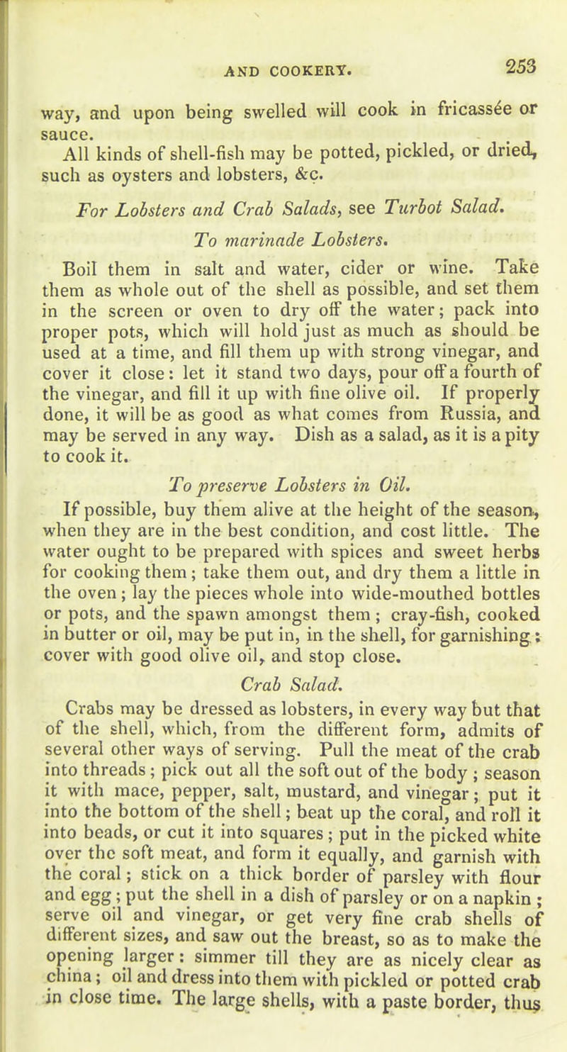 way, and upon being swelled will cook in fricassee or sauce. All kinds of shell-fish may be potted, pickled, or dried, such as oysters and lobsters, &c. For Lobsters and Crab Salads, see Turbot Salad. To marinade Lobsters. Boil them in salt and water, cider or wine. Take them as whole out of the shell as possible, and set them in the screen or oven to dry off the water; pack into proper pots, which will hold just as much as should be used at a time, and fill them up with strong vinegar, and cover it close: let it stand two days, pour off a fourth of the vinegar, and fill it up with fine olive oil. If properly done, it will be as good as what comes from Russia, and may be served in any way. Dish as a salad, as it is a pity to cook it. To preserve Lobsters in Oil. If possible, buy them alive at the height of the season., when they are in the best condition, and cost little. The water ought to be prepared with spices and sweet herbs for cooking them; take them out, and dry them a little in the oven; lay the pieces whole into wide-mouthed bottles or pots, and the spawn amongst them; cray-fish, cooked in butter or oil, may be put in, in the shell, for garnishing: cover with good olive oil, and stop close. Crab Salad. Crabs may be dressed as lobsters, in every way but that of the shell, which, from the different form, admits of several other ways of serving. Pull the meat of the crab into threads; pick out all the soft out of the body ; season it with mace, pepper, salt, mustard, and vinegar; put it into the bottom of the shell; beat up the coral, and roll it into beads, or cut it into squares; put in the picked white over the soft meat, and form it equally, and garnish with the coral; stick on a thick border of parsley with flour and egg; put the shell in a dish of parsley or on a napkin ; serve oil and vinegar, or get very fine crab shells of different sizes, and saw out the breast, so as to make the opening larger: simmer till they are as nicely clear as china; oil and dress into them with pickled or potted crab in close time. The large shells, with a paste border, thu$