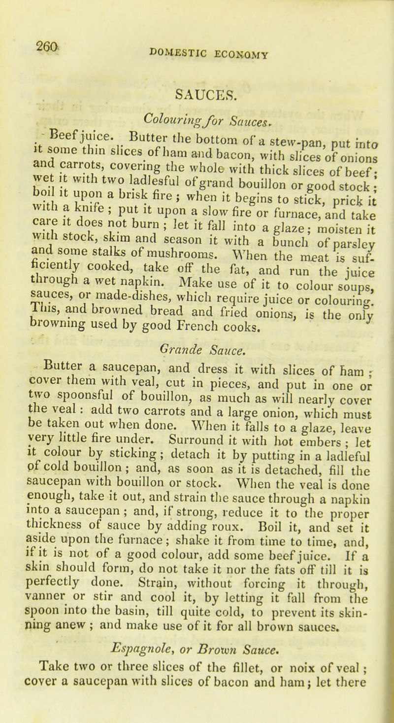 DOMESTIC ECONOMY SAUCES. Colouring for Sauces^ Beef juice. Butter the bottom of a stew-pan, put into LdZrn:: ''''''-^''T '^h s]iLs'o?on[on: and carrots, covering the whole with thick shces of beef • we , with two adlesful of grand bouillon or good stock Ifh l ?r ^ ^'''^ ' '^'^ t° prick i ca p ft Z ' P? ^ ''^ ^'•^ furnace, and take I th I T T ^T ' ^'^^ ^ g^^^e moisten it with stock, skim and season it with a bunch of parsley and some sta ks of mushrooms. When the meat is suf- ficiently cooked, take off the fat, and run the iuice through a wet napkin. Make use of it to colour soups, sauces, or made-dishes, which require juice or colouring 1 his, and browned bread and fried onions, is the only browning used by good French cooks. Grande Sauce. Butter a saucepan, and dress it with slices of ham - cover them with veal, cut in pieces, and put in one or two spoonsful of bouillon, as much as will nearly cover the veal: add two carrots and a large onion, which must be taken out when done. When it falls to a glaze, leave very little fire under. Surround it with hot embers ; let It colour by sticking; detach it by putting in a ladleful of cold bouillon; and, as soon as it is detached, fill the saucepan with bouillon or stock. When the veal is done enough, take it out, and strain the sauce through a napkin mto a saucepan ; and, if strong, reduce it to the proper thickness of sauce by adding roux. Boil it, and set it aside upon the furnace; shake it from time to time, and, if it is not of a good colour, add some beef juice. If a skin should form, do not take it nor the fats off till it is perfectly done. Strain, without forcing it through, vanner or stir and cool it, by letting it fall from the spoon into the basin, till quite cold, to prevent its skin- ning anew ; and make use of it for all brown sauces. Espagtwle, or Brotvn Sauce. Take two or three slices of the fillet, or noix of veal; cover a saucepan with slices of bacon and ham; let there