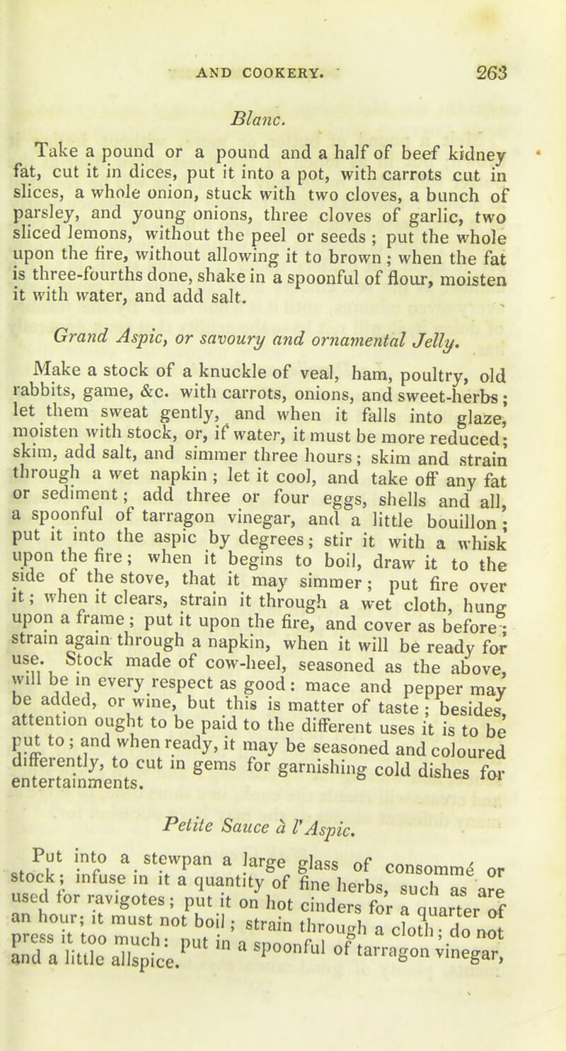 Blanc. Take a pound or a pound and a half of beef kidney fat, cut it in dices, put it into a pot, with carrots cut in slices, a whole onion, stuck with two cloves, a bunch of parsley, and young onions, three cloves of garlic, two sliced lemons, without the peel or seeds ; put the whole upon the fire, without allowing it to brown; when the fat is three-fourths done, shake in a spoonful of flour, moisten it with water, and add salt. Grand Aspic, or savoury and ornamental Jelly. Make a stock of a knuckle of veal, ham, poultry, old rabbits, game, &c. with carrots, onions, and sweet-herbs; let them sweat gently, and when it falls into glaze,' moisten with stock, or, if water, it must be more reduced; skim, add salt, and simmer three hours; skim and strain through a wet napkin ; let it cool, and take off any fat or sediment; add three or four eggs, shells and all, a spoonful of tarragon vinegar, and a little bouillon • put It mto the aspic by degrees; stir it with a whisk upon the fire; when it begins to boil, draw it to the side of the stove, that it may simmer; put fire over It; when It clears, strain it through a wet cloth, hung upon a frame; put it upon the fire, and cover as before • stram again through a napkin, when it will be ready for use. Stock made of cow-heel, seasoned as the above Will be m every respect as good: mace and pepper may be added, or wine, but this is matter of taste j besides attention ought to be paid to the different uses it is to be put to ; and when ready, it may be seasoned and coloured differently, to cut in gems for garnishing cold dishes for entertainments. Petite Sauce a VAspic. .ZT •r'' ^«t^^^Pa a large glass of consomm^ or stock; infuse in it a quantity of fine herbs, such as a^e used tor ravigotes; put it on hot cinders for a quarter af an hour; it must not boil; strain through Tclo^h do not press It too much: put in a snnnnf.,i ot and a little allspice. ^ t^vr^^on vinegar,