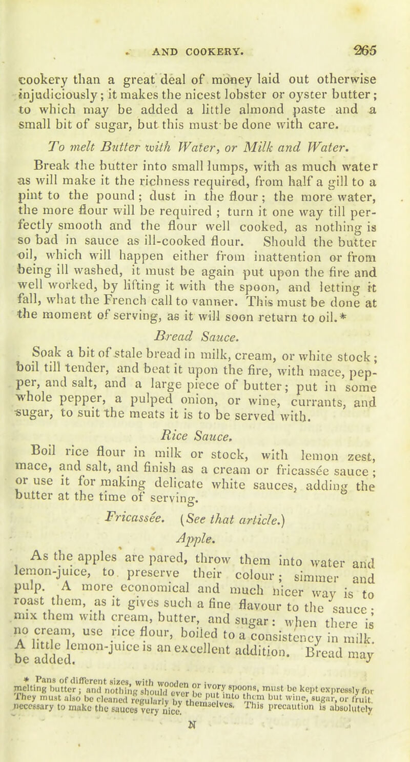 cookery than a great deal of money laid out otherwise injudiciously; it makes the nicest lobster or oyster butter; to which may be added a little almond paste and a small bit of sugar, but this must be done with care. To melt Butter with Water, or Milk and Water. Break the butter into small lumps, with as much water as will make it the richness require<l, from half a gill to a pint to the pound ; dust in the flour; the more water, the more flour will be required ; turn it one way till per- fectly smooth and the flour well cooked, as nothing is so bad in sauce as ill-cooked flour. Should the butter oil, which will happen either from inattention or from being ill washed, it must be again put upon the fire and well worked, by Hfting it with the spoon, and letting rt fall, what the French call to vanner. This must be done at the moment of serving, as it will soon return to oil.* Bread Sauce. Soak a bit of ^tale bread in milk, cream, or white stock ; boil till tender, and beat it upon the fire, with mace, pep- per, and salt, and a large piece of butter; put in some whole pepper, a pulped onion, or wine, currants, and ■sugar, to suit the meats it is to be served with. Rice Sauce, Boil rice flour in milk or stock, with lemon zest, mace, and salt, and finish as a cream or fricassee sauce ; or use It for making delicate white sauces, adding the butter at the time of serving. Fricassee. {See that article.) A2>ple. As the apples are pared, throw them into water arid lemon-juice, to preserve their colour; simmer and pulp. A more economical and much nicer way is to roast them, as it gives such a fine flavour to the sauce • mix them with cream, butter, and sugar: when there is no cream, use rice flour, boiled to a consistency in milk be added?''''-''  ^ ''^ ^'^''^ jneU.ngTut[cr\^^^^^^^^ nK''?,''' ^^'^ t'x,,rcssly for They must also be cleaned regularly by thoJ ^^^^^^^ »«■■•.'• 'ruit. .necessary to make the sauces very nice ^^is precautiun is absolutely N