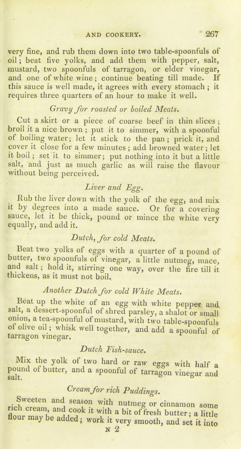 very fine, and rub them down into two table-spoonfuls of oil; beat five yolks, and add them with pepper, salt, mustard, two spoonfuls of tarragon, or elder vinegar, and one of white wine; continue beating till made. If this sauce is well made, it agrees with every stomach ; it requires three quarters of an hour to make it well. Gravy for roasted or boiled Meals. Cut a skirt or a piece of coarse beef in thin slices ; broil it a nice brown ; put it to simmer, with a spoonful of boiling water; let it stick to the pan; prick it, and cover it close for a few minutes ; add browned water; let it boil; set it to simmer; put nothing into it but a little salt, and just as much garlic as will raise the flavour without being perceived. Liver and Egg. Rub the liver down with the yolk of the egg, and mix it by degrees into a made sauce. Or for a covering sauce, let it be thick, pound or mince the white very equally, and add it. Dutch, for cold Meats. Beat two yolks of eggs with a quarter of a pound of butter, two spoonfuls of vinegar, a little nutmeg, mace, and salt; hold it, stirring one way, over the fire till it thickens, as it must not boil. Another Dutch for cold White Meats. Beat up the white of an egg with white pepper and salt, a dessert-spoonful of shred parsley, a shalot or small onion, a tea-spoonful of mustard, with two table-spoonfuls of ohve oil; whisk well together, and add a spoonful of tarragon vmegar. Dutch Fish-sauce. Mix the yolk of two hard or raw eggs with half a pound of butter, and a spoonful of tarragon vinegar and Cream for rich Puddings. Sweeten and season with nutmeg or cinnamon some rich cream and cook it with a bit of fresh butter; a htUe flour may be added; work it very smooth, and set it into N 2