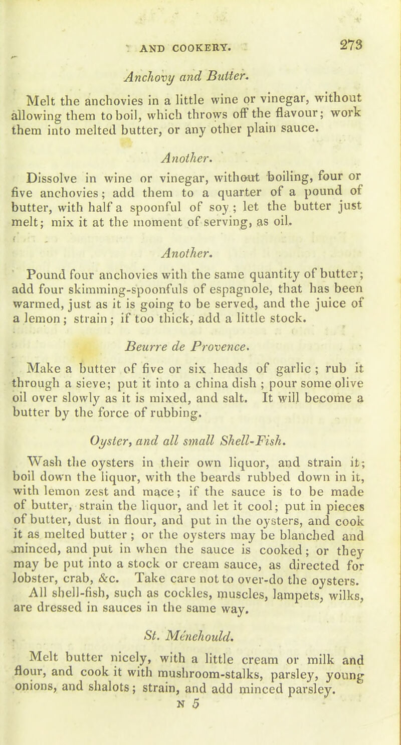 Anchovy aiid Butter. Melt the anchovies in a little wine or vinegar, without allowing them to boil, which throws off the flavour; work them into melted butter, or any other plain sauce. Another. Dissolve in wine or vinegar, without boiling, four or five anchovies; add them to a quarter of a pound of butter, with half a spoonful of soy; let the butter just melt; mix it at the moment of serving, as oil. Another. Pound four anchovies with the same quantity of butter; add four skimming-spoonfuls of espagnole, that has been warmed, just as it is going to be served, and the juice of a lemon ; strain ; if too thick, add a little stock. Beurre de Provence. Make a butter of five or six heads of garlic ; rub it through a sieve; put it into a china dish ; pour some olive oil over slowly as it is mixed, and salt. It will become a butter by the force of rubbing. Oyster^ and all small ShelUFish. Wash the oysters in their own liquor, and strain it; boil down the liquor, with the beards rubbed down in it, with lemon zest and mace; if the sauce is to be made of butter, strain the liquor, and let it cool; put in pieces of butter, dust in flour, and put in the oysters, and cook it as melted butter ; or the oysters may be blanched and jninced, and put in when the sauce is cooked; or they may be put into a stock or cream sauce, as directed for lobster, crab, &c. Take care not to over-do the oysters. All shell-fish, such as cockles, muscles, lampets, wilks, are dressed in sauces in the same way. St. Menehould. Melt butter nicely, with a little cream or milk and flour, and cook it with mushroom-stalks, parsley, young onions, and shalots; strain, and add minced parsley.