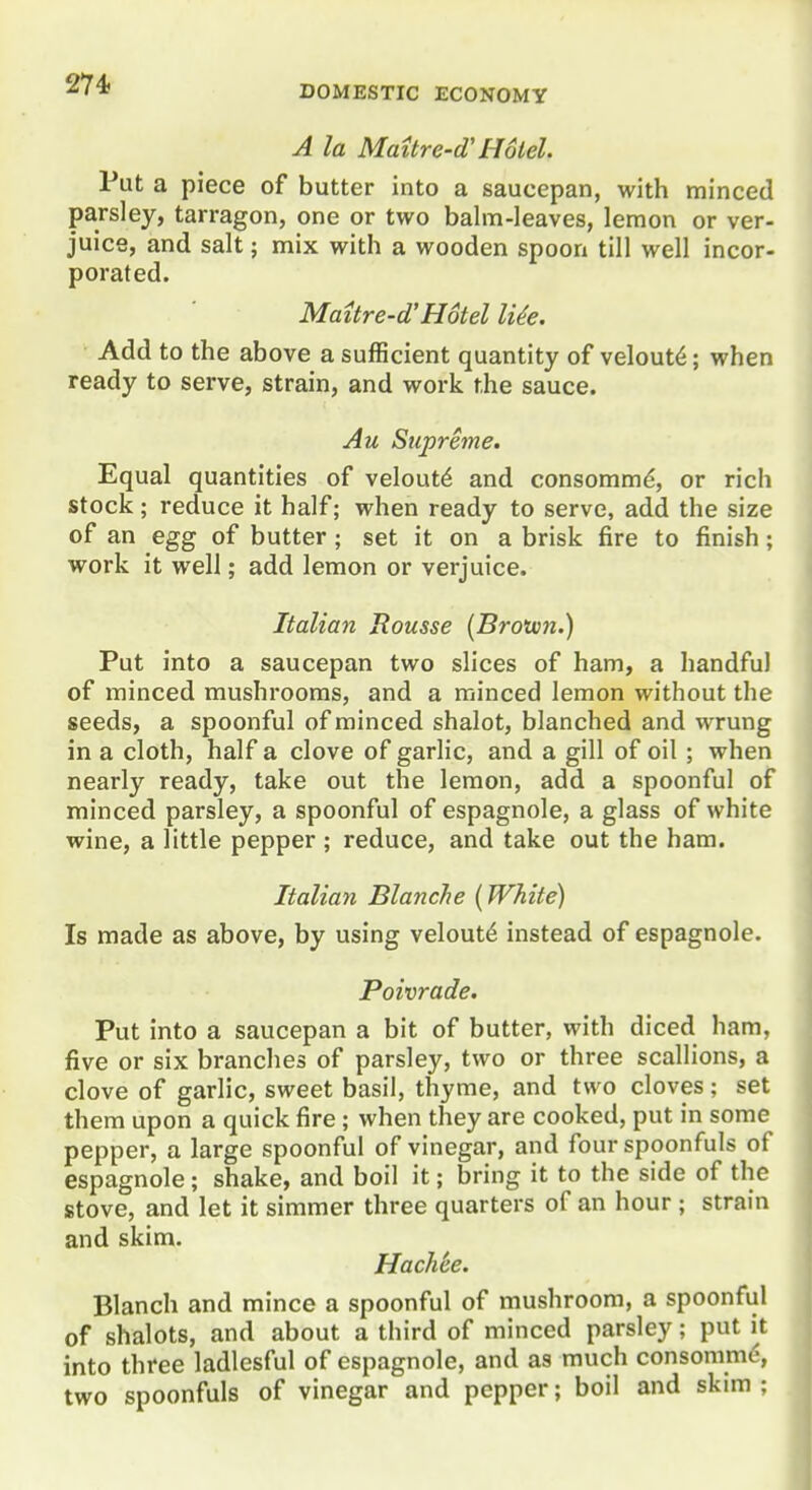 A la Mattre-d'Hotel. Put a piece of butter into a saucepan, with minced parsley, tarragon, one or two balm-leaves, lemon or ver- juice, and salt; mix with a wooden spoon till well incor- porated. Maitre-d'Hotel li^e. Add to the above a sufficient quantity of velout6; when ready to serve, strain, and work the sauce. Au Supreme. Equal quantities of velout^ and consomm^, or rich stock; reduce it half; when ready to serve, add the size of an egg of butter ; set it on a brisk fire to finish; work it well; add lemon or verjuice. Italian Rousse (Brown.) Put into a saucepan two slices of ham, a handful of minced mushrooms, and a minced lemon without the seeds, a spoonful of minced shalot, blanched and wrung in a cloth, half a clove of garlic, and a gill of oil ; when nearly ready, take out the lemon, add a spoonful of minced parsley, a spoonful of espagnole, a glass of white wine, a little pepper ; reduce, and take out the ham. Italian Blanche [White) Is made as above, by using velout^ instead of espagnole. Poivrade. Put into a saucepan a bit of butter, with diced ham, five or six branches of parsley, two or three scallions, a clove of garlic, sweet basil, thyme, and two cloves; set them upon a quick fire ; when they are cooked, put in some pepper, a large spoonful of vinegar, and four spoonfuls of espagnole; shake, and boil it; bring it to the side of the stove, and let it simmer three quarters of an hour ; strain and skim. Hach'ee. Blanch and mince a spoonful of mushroom, a spoonful of shalots, and about a third of minced parsley; put it into three ladlesful of espagnole, and as much consomme, two spoonfuls of vinegar and pepper; boil and skim ;