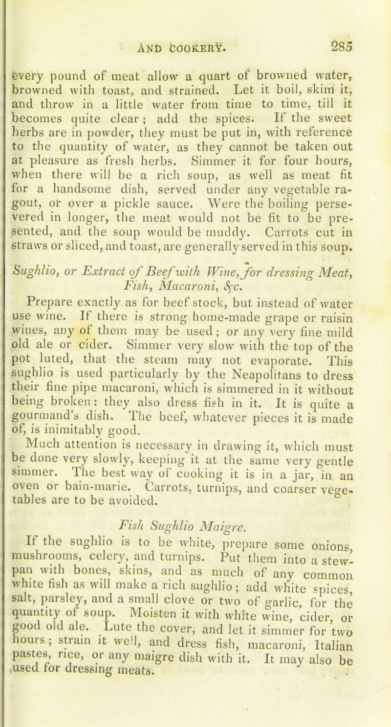 ievery pound of meat allow a quart of browned water, browned with toast, and strained. Let it boil, skimi it, and throw in a little water from time to time, till it becomes quite clear; add the spices; If the sweet herbs are in powder, they must be put in, with reference to the quantity of water, as they cannot be taken out at pleasure as fresh herbs. Simmer it for four hours, when there will be a rich soup, as well as meat fit for a handsome dish, served under any vegetable ra- gout, of over a pickle sauce. Were the boiling perse- vered in longer, the meat would not be fit to be pre- sented, and the soup would be muddy. Carrots cut in straws or sliced, and toast, are generally served in this soup. Sughlio, or Extract of Beef voith Wine, for d)-essi?tg Meat, Fishy Macaroni, Sfc. Prepare exactly as for beef stock, but instead of water use wine. If there is strong home-made grape or raisin wines, any of them may be used; or any very fine mild old ale or cider. Simmer very slow with the top of the pot luted, that the steam may not evaporate. This sughlio is used particularly by the Neapolitans to dress their fine pipe macaroni, which is simmered in it without being broken: they also dress fish in it. It is quite a gourmand's dish. The beef, whatever pieces it is made of, is inimitably good. Much attention is necessary in drawing it, which must be done very slowly, keeping it at the same very gentle simmer. The best way of cooking it is in a jar, in an oven or bain-marie. Carrots, turnips, and coarser veo-e- tables are to be avoided. Fish Sughlio Maigre. If the sughlio is to be white, prepare some onions mushrooms, celery, and turnips. Put them into a stew- pan with bones, skins, and as much of any common white fish as will make a rich sughlio; add white spices, salt, parsley, and a small clove or two of garlic, for the quantity of soup. Moisten it with white wine, cider or good old ale. Lute the cover, and let it simmer for two hours ; stram it well, and dress fish, macaroni, Italian pastes nee, or any maigre dish with it. It may also be ,used for dressing meats.