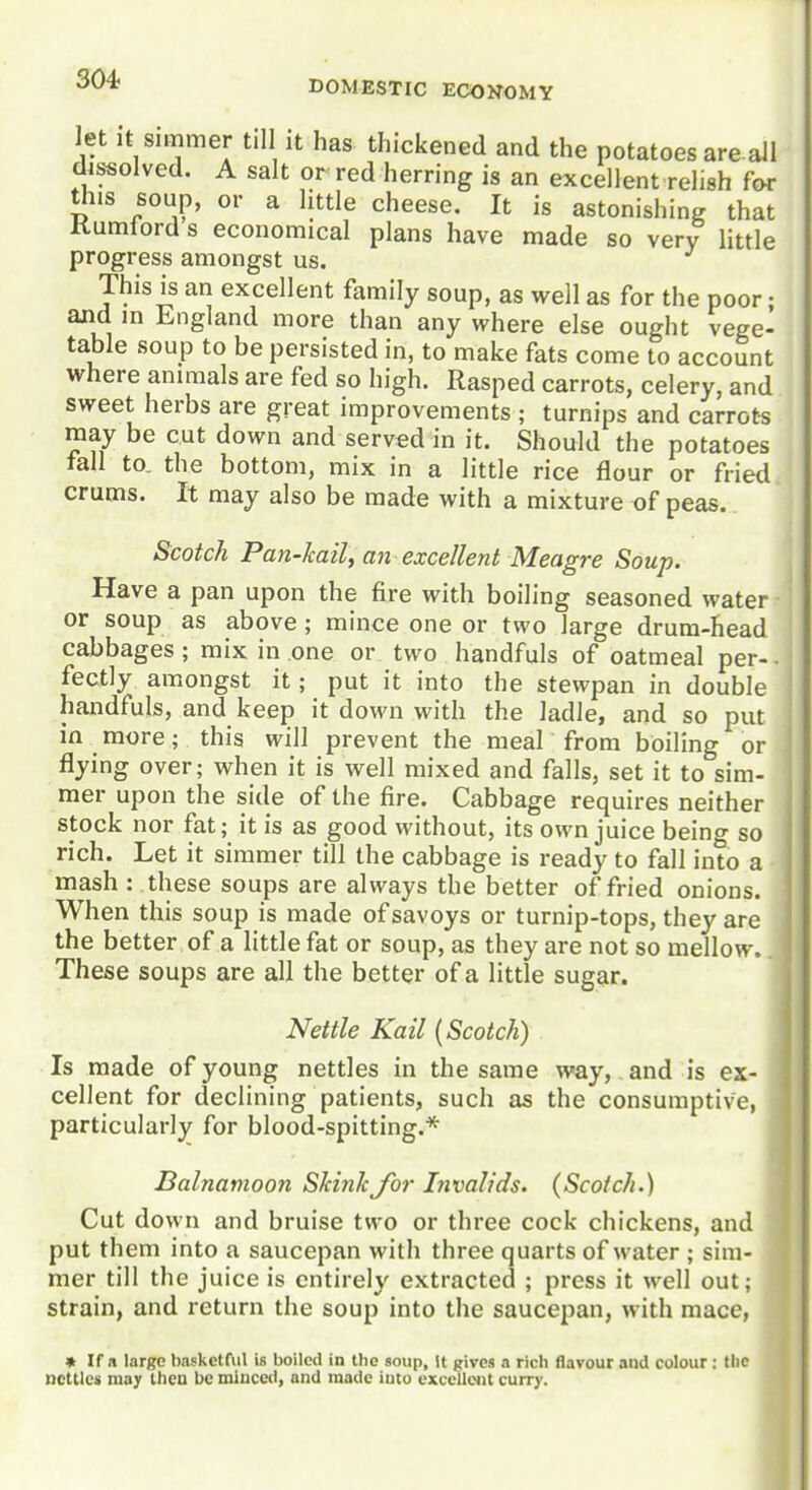 let It Simmer til it has thickened and the potatoes are all dissolved. A salt or red herring is an excellent relish for this soup, or a little cheese. It is astonishing that Kumlord s economical plans have made so very little progress amongst us. This is an excellent family soup, as well as for the poor • and m England more than any where else ought vege- table soup to be persisted in, to make fats come to account where animals are fed so high. Rasped carrots, celery, and sweet herbs are great improvements ; turnips and carrots may be cut down and served in it. Should the potatoes fall to. the bottom, mix in a little rice flour or fried crums. It may also be made with a mixture of peas. Scotch Pan-kail, an excellent Meagre Soup. Have a pan upon the fire with boiling seasoned water or soup as above ; mince one or two large drum-head cabbages ; mix in one or two handfuls of oatmeal per- • fectly amongst it; put it into the stewpan in double handfuls, and keep it down with the ladle, and so put in more; this will prevent the meal from boiling or flying over; when it is well mixed and falls, set it to sim- mer upon the side of the fire. Cabbage requires neither stock nor fat; it is as good without, its own juice being so rich. Let it simmer till the cabbage is ready to fall into a mash : these soups are always the better of fried onions. When this soup is made of savoys or turnip-tops, they are the better of a little fat or soup, as they are not so mellow. These soups are all the better of a little sugar. Nettle Kail (Scotch) Is made of young nettles in the same way, and is ex- cellent for declining patients, such as the consumptive, particularly for blood-spitting.* Balnamoon ShinkJor Invalids. (Scotch.) Cut down and bruise two or three cock chickens, and put them into a saucepan with three quarts of water ; sim- mer till the juice is entirely extracted ; press it well out; strain, and return the soup into the saucepan, with mace, » If a large basketful is boiled in the soup, It gives a rich flavour and colour : tlic nettles may then be minced, and made iuto excellent curry.