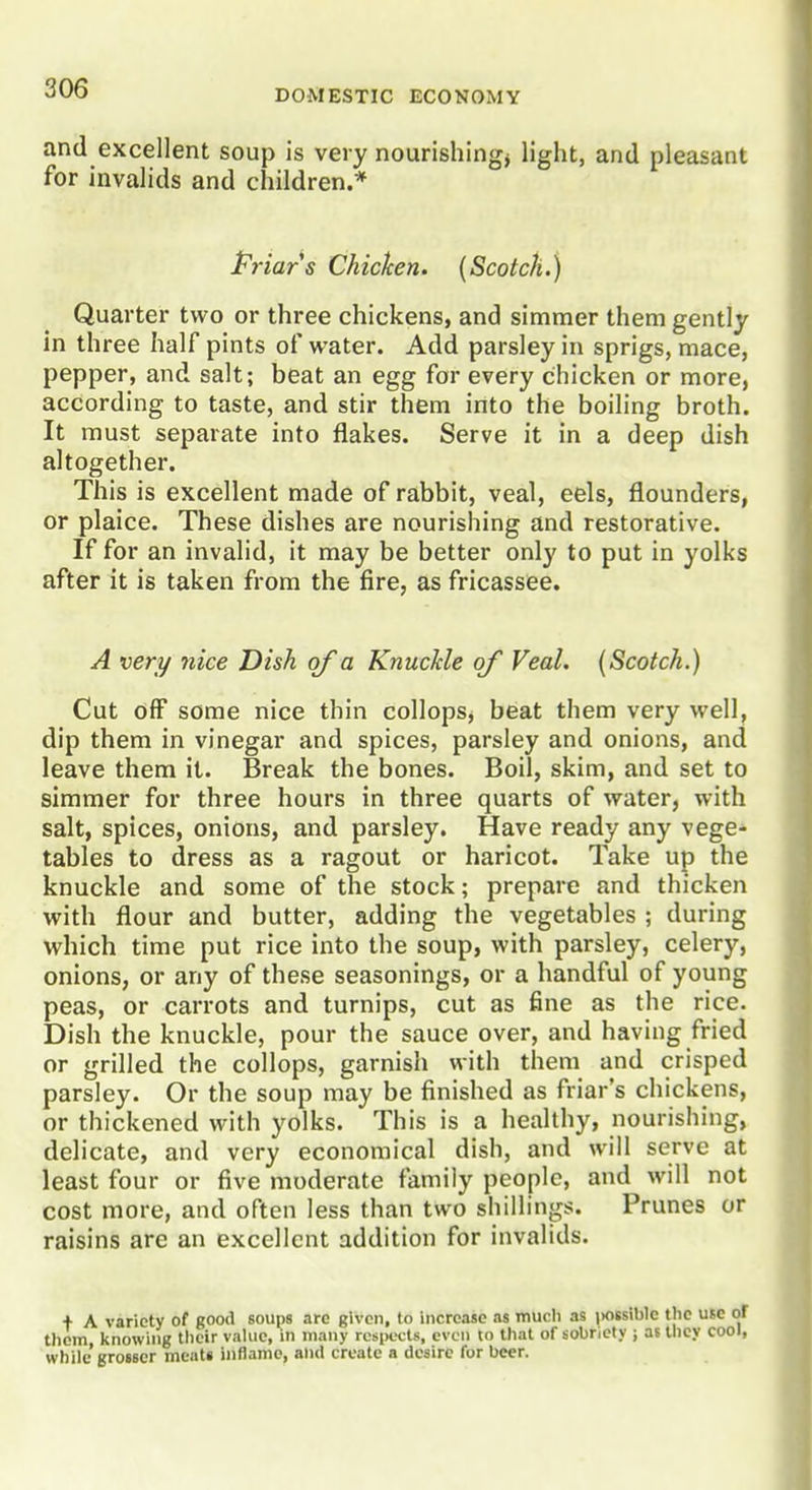 and excellent soup is very nourishing^ light, and pleasant for invalids and children.* Priars Chicken. {Scotch.) Quarter two or three chickens, and simmer them gently in three half pints of water. Add parsley in sprigs, mace, pepper, and salt; beat an egg for every chicken or more, according to taste, and stir them into the boiling broth. It must separate into flakes. Serve it in a deep dish altogether. This is excellent made of rabbit, veal, eels, flounders, or plaice. These dishes are nourishing and restorative. If for an invalid, it may be better only to put in yolks after it is taken from the fire, as fricassee. A very nice Dish of a Knuckle of Veal. {Scotch.) Cut off some nice thin collops, beat them very well, dip them in vinegar and spices, parsley and onions, and leave them it. Break the bones. Boil, skim, and set to simmer for three hours in three quarts of water, with salt, spices, onions, and. parsley. Have ready any vege- tables to dress as a ragout or haricot. Take up the knuckle and some of the stock; prepare and thicken with flour and butter, adding the vegetables ; during which time put rice into the soup, with parsley, celery, onions, or any of these seasonings, or a handful of young peas, or carrots and turnips, cut as fine as the rice. Dish the knuckle, pour the sauce over, and having fried or grilled the collops, garnish with them and crisped parsley. Or the soup may be finished as friar's chickens, or thickened with yolks. This is a healthy, nourishing, delicate, and very economical dish, and will serve at least four or five moderate family people, and will not cost more, and often less than two shillings. Prunes or raisins are an excellent addition for invalids. + A variety of good soups arc given, to increase as mucli as i)Otsiblc the use ol them knowing their value, in many respects, even to that of sobriety ; as they cool, while'grosser meats inflame, and create a desire for beer.