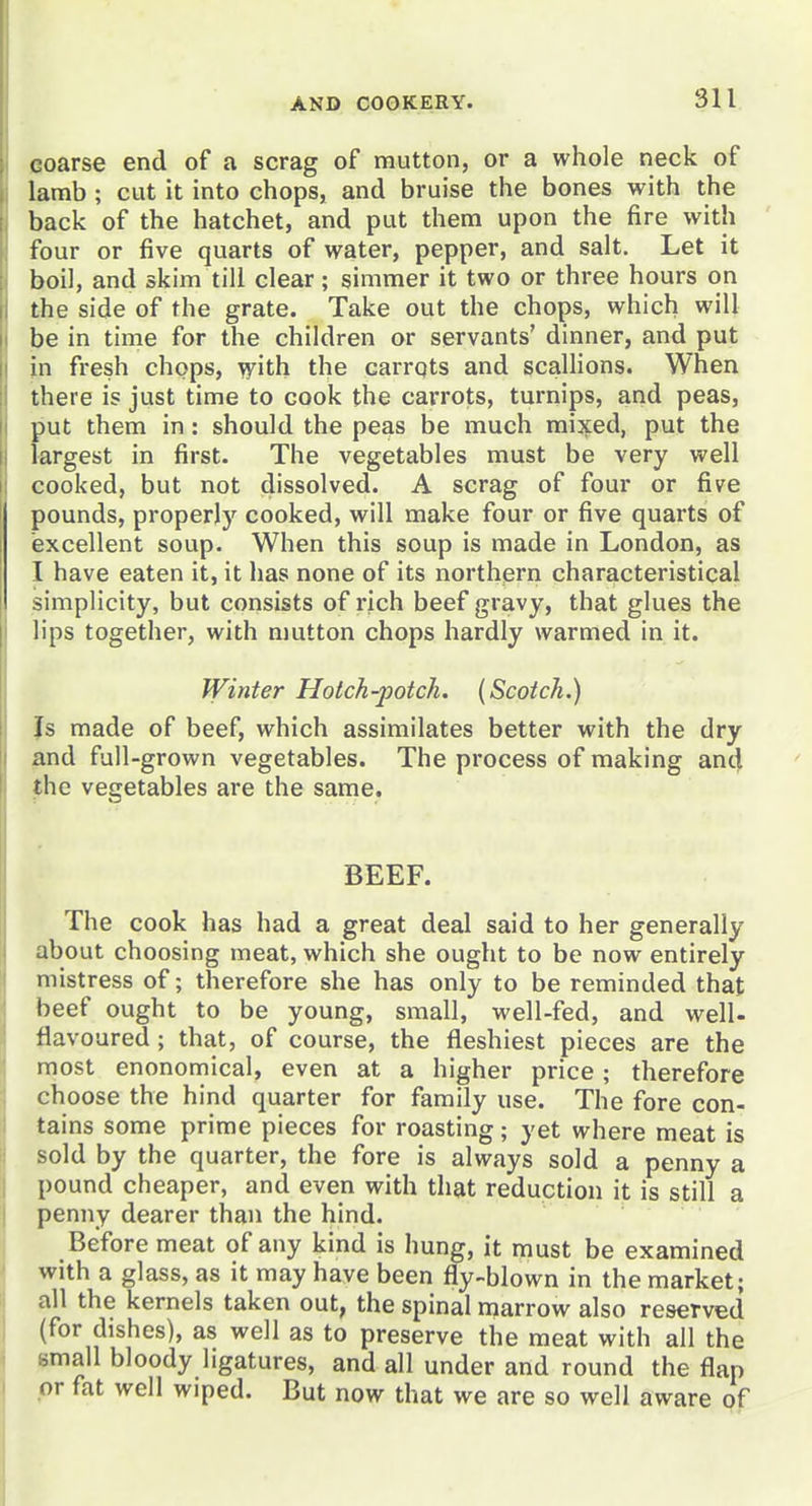 coarse end of a scrag of mutton, or a whole neck of lamb ; cut it into chops, and bruise the bones with the back of the hatchet, and put them upon the fire with four or five quarts of water, pepper, and salt. Let it boil, and skim till clear; simmer it two or three hours on the side of the grate. Take out the chops, which will be in time for the children or servants' dinner, and put in fresh chops, ^ith the carrqts and scallions. When there is just time to cook the carrots, turnips, and peas, put them in: should the peas be much mijted, put the largest in first. The vegetables must be very well cooked, but not dissolved. A scrag of four or five pounds, properly cooked, will make four or five quarts of excellent soup. When this soup is made in London, as I have eaten it, it has none of its northern characteristical simplicity, but consists of rich beef gravy, that glues the lips together, with mutton chops hardly warmed in it. Winter Hotch-potch. {Scotch.) Is made of beef, which assimilates better with the dry and full-grown vegetables. The process of making and the vegetables are the same. BEEF. The cook has had a great deal said to her generally about choosing meat, which she ought to be now entirely mistress of; therefore she has only to be reminded that beef ought to be young, small, well-fed, and well- flavoured ; that, of course, the fleshiest pieces are the most enonomical, even at a higher price; therefore choose the hind quarter for family use. The fore con- tains some prime pieces for roasting; yet where meat is sold by the quarter, the fore is always sold a penny a pound cheaper, and even with that reduction it is still a penny dearer than the hind. Before meat of any kind is hung, it must be examined with a glass, as it may have been fly-blown in the market; all the kernels taken out, the spinal marrow also reserved (for dishes), as well as to preserve the meat with all the small bloody ligatures, and all under and round the flap or fat well wiped. But now that we are so well aware of