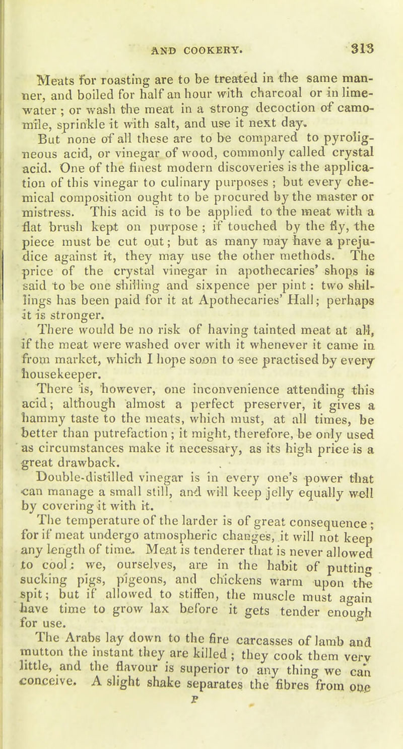 Meats for roasting are to be treated in the same man- tier, and boiled for half an hour with charcoal or in lime- water ; or wash the meat in a strong decoction of camo- mile, sprinkle it with salt, and use it next day. But none of all these are to b« compared to pyroiig- ■neous acid, or vinegar of wood, commonly called crystal acid. One of the finest modern discoveries is the applica- tion of this vinegar to culinary purposes ; but every che- mical composition ought to be procured by the master or mistress. This acid is to be applied to the meat with a flat brush kept on purpose ; if touched by the fly, the piece must be cut out; but as many may have a preju- dice against it, they may use the other methods. The price of the crystal vinegar in apothecaries' shops is said to be one shilling and sixpence per pint: two shil- lings has been paid for it at Apothecaries' Hall ; perhaps it is stronger. There would be no risk of having tainted meat at all, if the meat were washed over with it whenever it came in from market, which I hope soon to see practised by every housekeeper. There is, however, one inconvenience attending this acid; although almost a perfect preserver, it gives a liammy taste to the meats, which must, at all times, be better than putrefaction ; it might, therefore, be only used 'as circumstances make it necessary, as its high price is a great drawback. Double-distilled vinegar is in every one's power that can manage a small still, and will keep jelly equally well by covering it with it. The temperature of the larder is of great consequence ; for if meat undergo atmospheric changeis, it will not keep any length of time. Meat is tenderer that is never allowed to cool : we, ourselves, are in the habit of putting sucking pigs, pigeons, and chickens warm upon the *pit; but if allowed to stiffen, the muscle must again Jaave time to grow lax before it gets tender enough for use. The Arabs lay down to the fire carcasses of lamb and mutton the instant they are killed ; they cook them verv little, and the flavour is superior to any thing we can conceive. A slight shake separates the fibres from oae p