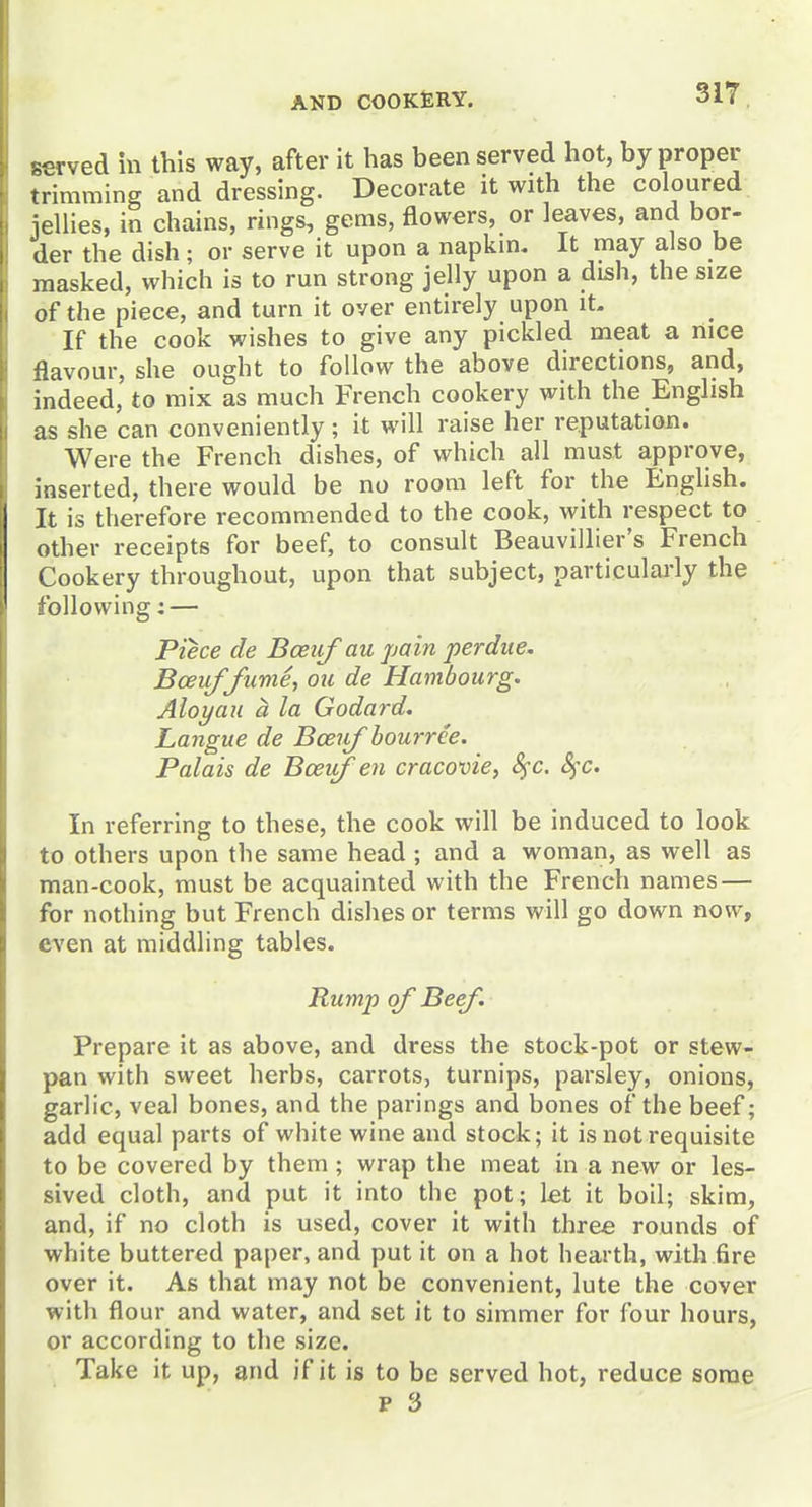 served in this way, after it has been served hot, by proper trimming and dressing. Decorate it with the coloured jellies, in chains, rings, gems, flowers, or leaves, and bor- der the dish ; or serve it upon a napkm. It may also be masked, which is to run strong jelly upon a dish, the size of the piece, and turn it over entirely upon it- If the cook wishes to give any pickled meat a nice flavour, she ought to follow the above directions, and, indeed, to mix as much French cookery with the English as she can conveniently; it will raise her reputation. Were the French dishes, of which all must approve, inserted, there would be no room left for the English. It is therefore recommended to the cook, with respect to other receipts for beef, to consult Beauvillier's French Cookery throughout, upon that subject, particularly the following: — Piece cle Bceuf au pain perdue. Bceuf/ume, ou de Hambourg. Aloyaii a la Godard. Langue de Bceiif bourrce. Palais de Bcei^en cracovie, 8^c. SfC. In referring to these, the cook will be induced to look to others upon the same head; and a woman, as well as man-cook, must be acquainted with the French names — for nothing but French dishes or terms will go down now, even at middling tables. Rump of Beef. Prepare it as above, and dress the stock-pot or stew- pan with sweet herbs, carrots, turnips, parsley, onions, garlic, veal bones, and the parings and bones of the beef; add equal parts of white wine and stock; it is not requisite to be covered by them; wrap the meat in a new or les- sived cloth, and put it into the pot; let it boil; skim, and, if no cloth is used, cover it with three rounds of white buttered paper, and put it on a hot hearth, with fire over it. As that may not be convenient, lute the cover with flour and water, and set it to simmer for four hours, or according to the size. Take it up, and if it is to be served hot, reduce some