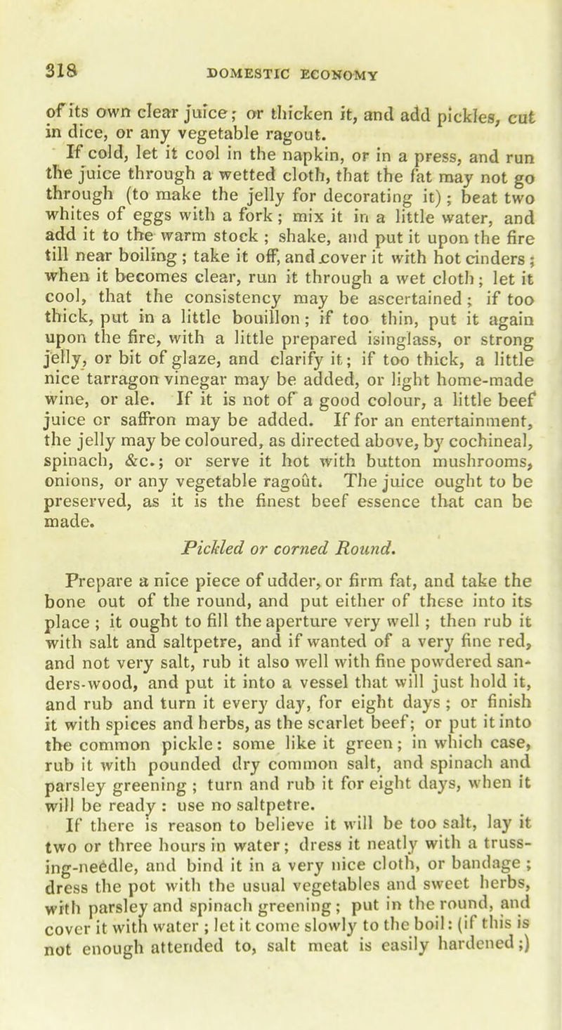 of Its own clear Juice; or tliicken it, and add pickles, cut in dice, or any vegetable ragout. If cold, let it cool in the napkin, or in a press, and run the juice through a wetted cloth, that the fat may not go through (to make the Jelly for decorating it); beat two whites of eggs with a fork; mix it in a little water, and add it to the warm stock ; shake, and put it upon the fire till near boiling ; take it off, and jcover it with hot cinders ; when it becomes clear, run it through a wet cloth; let it cool, that the consistency may be ascertained; if too thick, put in a little bouillon ; if too thin, put it again upon the fire, with a little prepared isinglass, or strong jelly, or bit of glaze, and clarify it; if too thick, a little nice tarragon vinegar may be added, or light home-made wine, or ale. If it is not of a good colour, a little beef juice or saffron may be added. If for an entertainment, the Jelly may be coloured, as directed above, by cochineal, spinach, &c.; or serve it hot with button mushrooms, onions, or any vegetable ragout. The juice ought to be preserved, as it is the finest beef essence that can be made. PicJcled or corned Round. Prepare a nice piece of udder, or firm fat, and take the bone out of the round, and put either of these into its place ; it ought to fill the aperture very well; then rub it with salt and saltpetre, and if wanted of a very fine red, and not very salt, rub it also well with fine powdered san* ders-wood, and put it into a vessel that will just hold it, and rub and turn it every day, for eight days ; or finish it with spices and herbs, as the scarlet beef; or put it into the common pickle: some like it green; in which case, rub it with pounded dry common salt, and spinach and parsley greening ; turn and rub it for eight days, when it will be ready : use no saltpetre. If there is reason to believe it will be too salt, lay it two or three hours in water; dress it neatly with a truss- ing-needle, and bind it in a very nice cloth, or bandage ; dress the pot with the usual vegetables and sweet herbs, with parsley and spinach greening ; put in the round, and cover it with water ; let it come slowly to the boil: (if this is not enough attended to, salt meat is easily hardened;)