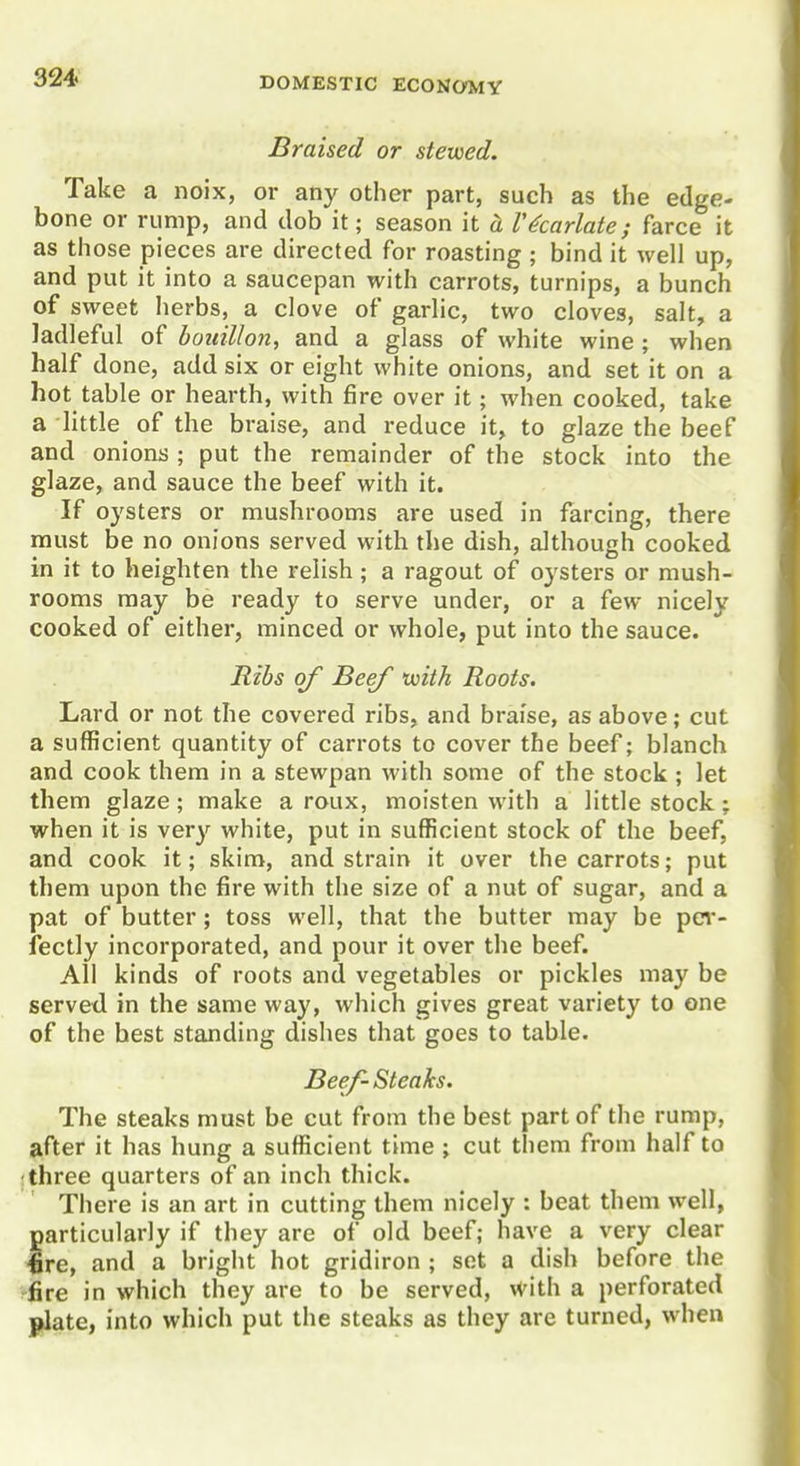 Braised or stewed. Take a noix, or any other part, such as the edge- bone or rump, and dob it; season it cL Vicariate; farce it as those pieces are directed for roasting ; bind it well up, and put it into a saucepan with carrots, turnips, a bunch of sweet herbs, a clove of garlic, two cloves, salt, a ladleful of bouillon, and a glass of white wine ; when half done, add six or eight white onions, and set it on a hot table or hearth, with fire over it; when cooked, take a little of the braise, and reduce it, to glaze the beef and onions ; put the remainder of the stock into the glaze, and sauce the beef with it. If oysters or mushrooms are used in farcing, there must be no onions served with the dish, although cooked in it to heighten the relish; a ragout of oysters or mush- rooms may be ready to serve under, or a few nicely cooked of either, minced or whole, put into the sauce. Ribs of Beef voith Roots. Lard or not the covered ribs, and braise, as above; cut a sufficient quantity of carrots to cover the beef; blanch and cook them in a stewpan with some of the stock ; let them glaze; make a roux, moisten with a little stock; when it is very white, put in sufficient stock of the beef, and cook it; skim, and strain it over the carrots; put them upon the fire with the size of a nut of sugar, and a pat of butter; toss well, that the butter may be pei*- iectly incorporated, and pour it over the beef. All kinds of roots and vegetables or pickles may be served in the same way, which gives great variety to one of the best standing dishes that goes to table. Beef- Steaks. The steaks must be cut from the best part of the rump, after it has hung a sufficient time ; cut them from half to ; three quarters of an inch thick. There is an art in cutting them nicely : beat them well, particularly if they are of old beef; have a very clear fire, and a bright hot gridiron ; set a dish before the fire in which they are to be served, with a perforated j»late, into which put the steaks as they are turned, when