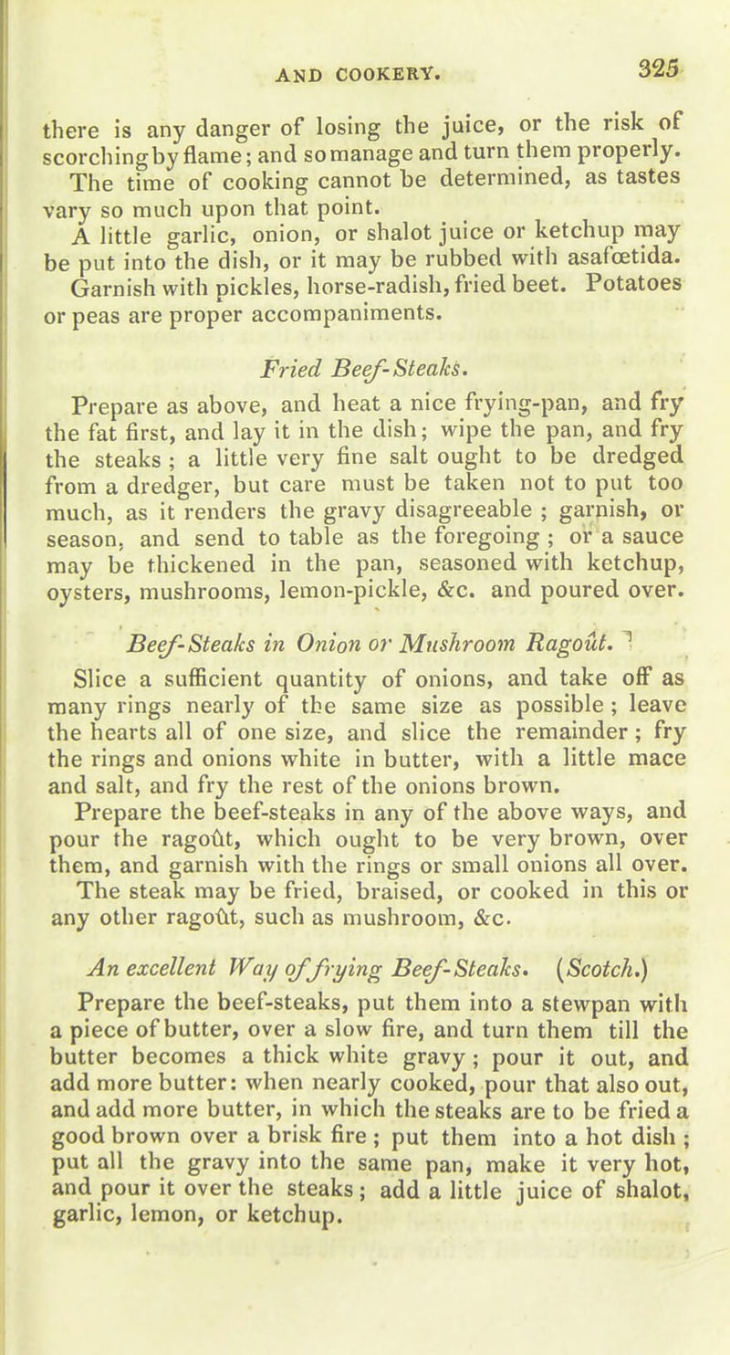 there is any danger of losing the juice, or the risk of scorchingby flame; and so manage and turn them properly. The time of cooking cannot be determined, as tastes vary so much upon that point. A little garlic, onion, or shalot juice or ketchup may be put into the dish, or it may be rubbed with asafcetida. Garnish with pickles, horse-radish, fried beet. Potatoes or peas are proper accompaniments. Fried Beef-Steaks. Prepare as above, and heat a nice frying-pan, and fry the fat first, and lay it in the dish; wipe the pan, and fry the steaks ; a little very fine salt ought to be dredged from a dredger, but care must be taken not to put too much, as it renders the gravy disagreeable ; garnish, or season, and send to table as the foregoing ; or a sauce may be thickened in the pan, seasoned with ketchup, oysters, mushrooms, lemon-pickle, &c. and poured over. Beef-Steaks in Onion or Mushroom Ragout. Slice a sufficient quantity of onions, and take off as many rings nearly of the same size as possible; leave the hearts all of one size, and slice the remainder; fry the rings and onions white in butter, with a little mace and salt, and fry the rest of the onions brown. Prepare the beef-steaks in any of the above ways, and pour the ragodt, which ought to be very brown, over them, and garnish with the rings or small onions all over. The steak may be fried, braised, or cooked in this or any other ragoM, such as mushroom, &c. An excellent Way of frying Beef-Steaks. [Scotch.) Prepare the beef-steaks, put them into a stewpan with a piece of butter, over a slow fire, and turn them till the butter becomes a thick white gravy; pour it out, and add more butter: when nearly cooked, pour that also out, and add more butter, in which the steaks are to be fried a good brown over a brisk fire ; put them into a hot dish ; put all the gravy into the same pan, make it very hot, and pour it over the steaks; add a little juice of shalot, garlic, lemon, or ketchup.