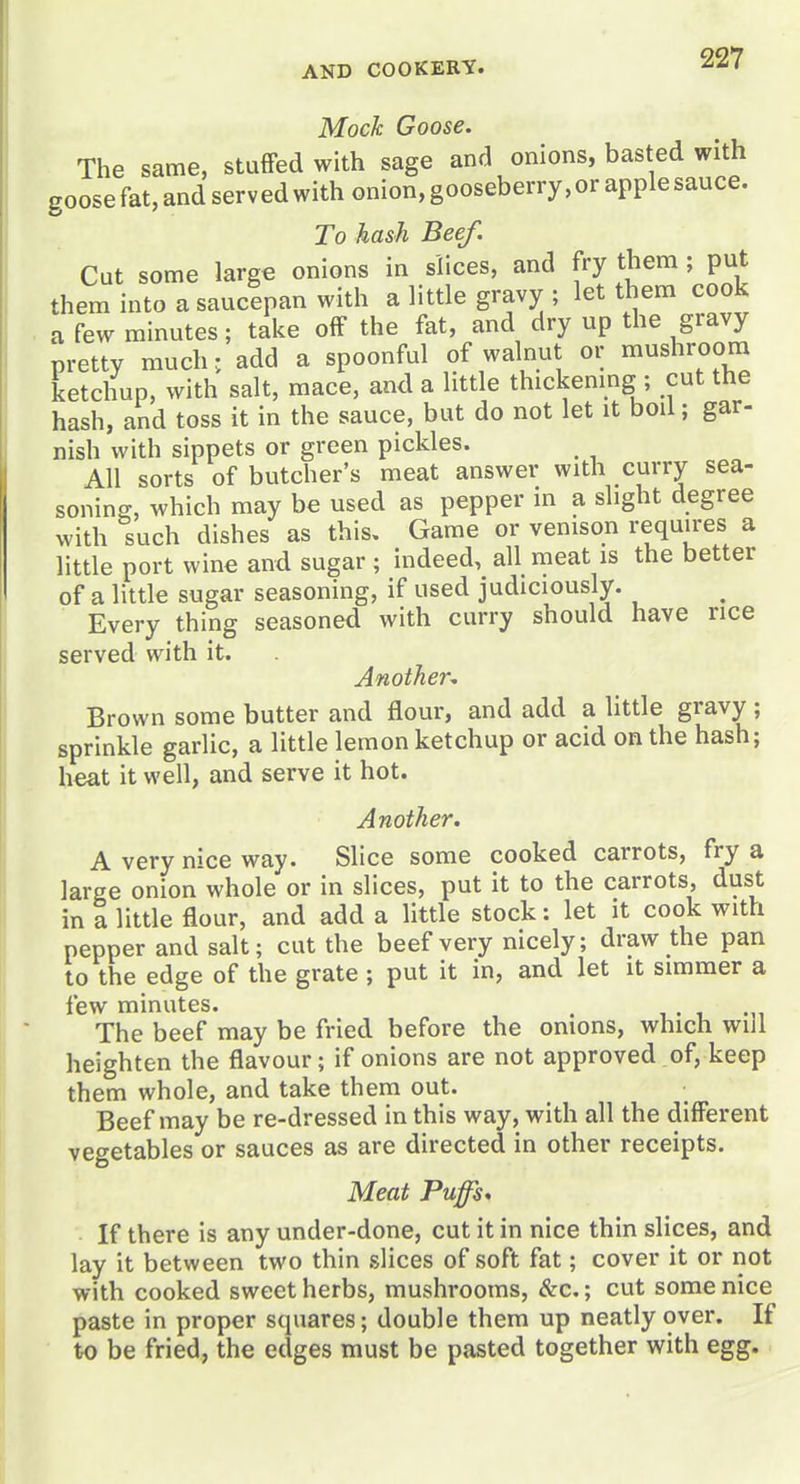 227 Moch Goose. The same, stufFed with sage and onions, basted with goose fat, and serv ed with onion, gooseberry, or apple sauce. To hash Beef. Cut some large onions in slices, and fry them ; put them into a saucepan with a little gravy ; let them cook a few minutes; take off the fat, and dry up the gravy pretty much, add a spoonful of walnut or mushroom ketchup, with salt, mace, and a little thickening ; cut the hash, and toss it in the sauce, but do not let it boil; gar- nish with sippets or green pickles. All sorts of butcher's meat answer with curry sea- soning, which may be used as pepper in a slight degree with such dishes as this. Game or venison requires a little port wine and sugar ; indeed, all meat is the better of a little sugar seasoning, if used judiciously. Every thing seasoned with curry should have rice served with it. Another^ Brown some butter and flour, and add a little gravy ; sprinkle garlic, a little lemon ketchup or acid on the hash; heat it well, and serve it hot. Another. A very nice way. Slice some cooked carrots, fry a large onion whole or in slices, put it to the carrots, dust in a little flour, and add a little stock: let it cook with pepper and salt; cut the beef very nicely; draw the pan to the edge of the grate ; put it in, and let it simmer a few minutes. . , • i .,i The beef may be fried before the onions, which will heighten the flavour; if onions are not approved of, keep them whole, and take them out. Beef may be re-dressed in this way, with all the different vegetables or sauces as are directed in other receipts. Meat Puffs. If there is any under-done, cut it in nice thin slices, and lay it between two thin slices of soft fat; cover it or not with cooked sweet herbs, mushrooms, &c.; cut some nice paste in proper squares; double them up neatly over. If to be fried, the edges must be pasted together with egg.