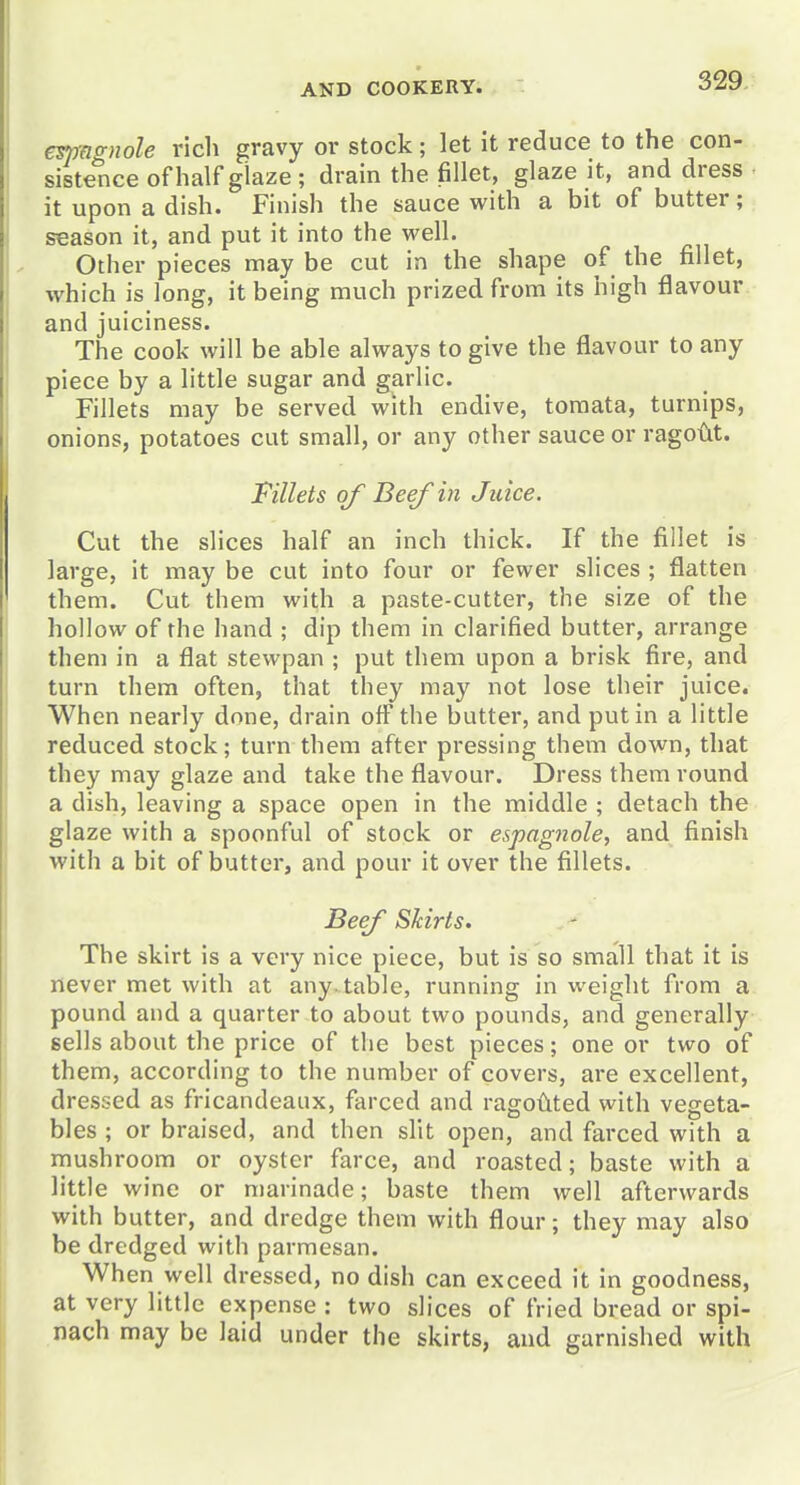 emagnole rich gravy or stock; let it reduce to the con- sistence ofhalfgiaze; drain the fillet, glaze it, and dress it upon a dish. Finish the sauce with a bit of butter; season it, and put it into the well. Other pieces may be cut in the shape of the fillet, which is long, it being much prized from its high flavour and juiciness. The cook will be able always to give the flavour to any piece by a little sugar and garlic. Fillets may be served with endive, toraata, turnips, onions, potatoes cut small, or any other sauce or rago{lt. Fillets of Beef in Juice. Cut the slices half an inch thick. If the fillet is large, it may be cut into four or fewer slices ; flatten them. Cut them with a paste-cutter, the size of the hollow of the hand ; dip them in clarified butter, arrange them in a flat stewpan ; put them upon a brisk fire, and turn them often, that they may not lose their juice. When nearly done, drain off the butter, and put in a little reduced stock; turn them after pressing them down, that they may glaze and take the flavour. Dress them round a dish, leaving a space open in the middle ; detach the glaze with a spoonful of stock or espagnole, and finish with a bit of butter, and pour it over the fillets. BeeJ Skirts. The skirt is a very nice piece, but is so small that it is never met with at any..table, running in weight from a pound and a quarter to about two pounds, and generally sells about the price of the best pieces; one or two of them, according to the number of covers, are excellent, dressed as fricandeaux, farced and ragodted with vegeta- bles ; or braised, and then sht open, and farced with a mushroom or oyster farce, and roasted; baste with a little wine or marinade; baste them well afterwards with butter, and dredge them with flour; they may also be dredged with parmesan. When well dressed, no dish can exceed it in goodness, at very little expense : two slices of fried bread or spi- nach may be laid under the skirts, and garnished with