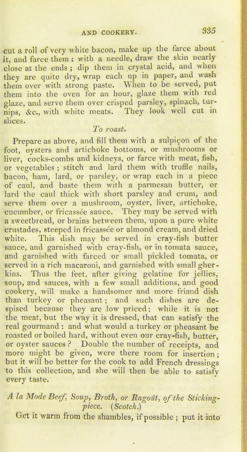 cut a roll of very white bacon, make up the farce about it, and farce them : with a needle, draw the skin nearly close at the ends ; dip them in crystal acid, and when they are quite dry, wrap each up in paper, and wash them over with strong paste. When to be served, put them into the oven for an hour, glaze them with red glaze, and serve them over crisped parsley, spinach, tur- nips, &c., with white meats. They look well cut in slices. To roast. Prepare as above, and fill them with a sulpi9on of the foot, oysters and artichoke bottoms, or mushrooms or liver, cocks-combs and kidneys, or farce with meat, fish, or vegetables ; stitch and lard them with truffle nails, bacon, ham, lard, or parsley, or wrap each in a piece of caul, and baste them with a parmesan butter, or lard the caul thick with short parsley and crum, and serve them over a mushroom, oyster, liver, artichoke, cucumber, or fricass(5e sauce. They may be served with a sweetbread, or brains between them, upon a pure white crustades, steeped in fricassee or almond cream, and dried white. This dish may be served in cray-fish butter sauce, and garnished with cray-fish, or in tomata sauce, and garnished with farced or small pickled tomata, or served in a rich macaroni, and garnished with small gher- kins. Thus the feet, after giving gelatine for jellies, soup, and sauces, with a few small additions, and good cookery, will make a handsomer and more friand dish than turkey or pheasant; and such dishes are de- spised because they are low priced; while it is not the meat, but the way it is dressed, that can satisfy the real gourmand : and what would a turkey or pheasant be roasted or boiled hard, without even our cray-fish, butter, or oyster sauces ? Double the number of receipts, and more might be given, were there room for insertion; but it will be better for the cook to add French dressings to this collection, and she will then be able to satisfy every taste. A la Mode Beef, Soup, Broth, or Ragodt, of the Sticking- piece. (Scotch.) Get it warm from the shambles, if possible ; put it into