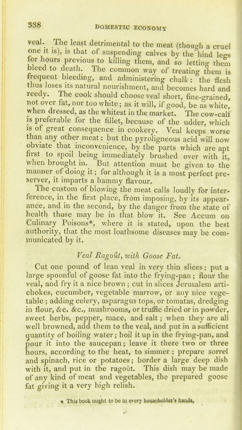 S38 veal. The least detrimental to the meat (though a cruel one It is), IS that of suspending calves by the hind lees for hours previous to killing them, and so letting them bleed to death. The common way of treating them is Jrequent bleedmg, and administering chalk: the flesh thus loses Its natural nourishment, and becomes hard and reedy. The cook should choose veal short, fine-grained, not over fat, nor too white; as it will, if good, be as white, when dressed, as the whitest in the market. The cow-calf IS preferable for the fillet, because of the udder, which is of great consequence in cookery. Veal keeps worse than any other meat: but the pyroligneous acid will now obviate that inconvenience, by the parts which are apt first to spoil being immediately brushed over with it, when brought in. But attention must be given to the manner of doing it; for although it is a most perfect pre- server, it imparts a hammy flavour. The custom of blowing the meat calls loudly for inter- ference, in the first place, from imposing, by its appear- ance, and in the second, by the danger from the state of health those may be in that blow it. See Accum on Culinary Poisons*, where it is stated, upon the best authority, that the most loathsome diseases may be com- municated by it. Veal Ragout, uuith Goose Fat. Cut one pound of lean veal in very thin slices; put a large spoonful of goose fat into the frying-pan; flour the veal, and fry it a nice brown ; cut in slices Jerusalem arti- chokes, cucumber, vegetable marrow, or any nice vege- table ; adding celery, asparagus tops, or tomatas, dredging in flour, &c. &c., mushrooms, or truffle dried or in powder, sweet herbs, pepper, mace, and salt; when they are all well browned, add them to the veal, and put in a sufficient cjuantity of boiling water; boil it up in the frying-pan, and pour it into the saucepan; leave it there two or three hours, according to the heat, to simmer; prepare sorre! and spinach, rice or potatoes; border a large deep dish with it, and put in the ragout. This dish may be made of any kind of meat and vegetables, the prepared goose fat giving it a very high relish. « This book ouglit to be iii every liouacbolder's haiids.