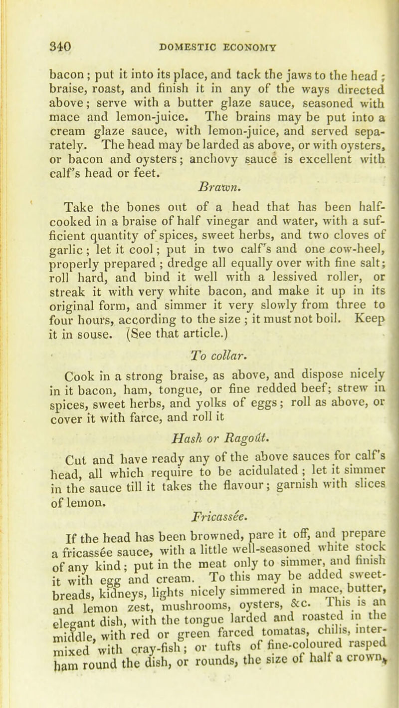 bacon; put it into its place, and tack the jaws to the head ; braise, roast, and finish it in any of the ways directed above; serve with a butter glaze sauce, seasoned with mace and lemon-juice. The brains may be put into a cream glaze sauce, with lemon-juice, and served sepa- rately. The head may be larded as above, or with oysters, or bacon and oysters; anchovy sauce is excellent with calf's head or feet. Bravon. Take the bones out of a head that has been half- cooked in a braise of half vinegar and water, with a suf- ficient quantity of spices, sweet herbs, and two cloves of garlic ; let it cool; put in two calPs and one cow-heel, properly prepared ; dredge all equally over with fine salt; roll hard, and bind it well with a lessived roller, or streak it with very white bacon, and make it up in its original form, and simmer it very slowly from three to four hours, according to the size ; it must not boil. Keep it in souse. (See that article.) To collar. Cook in a strong braise, as above, and dispose nicely in it bacon, ham, tongue, or fine redded beef; strew in spices, sweet herbs, and yolks of eggs; roll as above, or cover it with farce, and roll it Hash or Ragodf. Cut and have ready any of the above sauces for calf's head, all which require to be acidulated; let it simmer in the sauce till it takes the flavour; garnish with slices of lemon. Fricassee. If the head has been browned, pare it off, and prepare a fricassee sauce, with a little well-seasoned white stock of any kind; put in the meat only to simmer, and hmsh it with egg and cream. To this may be added sweet- breads, kidneys, lights nicely simmered in mace butter, and lemon zest, mushrooms, oysters, &c. 1 his is an elegant dish, with the tongue larded and roasted in the middle, with red or green farced tomatas, chilis, inter- mixed with cray-fish; or tufts of fine-coloured rasped ham round the dish, or rounds, the size of half a crown.