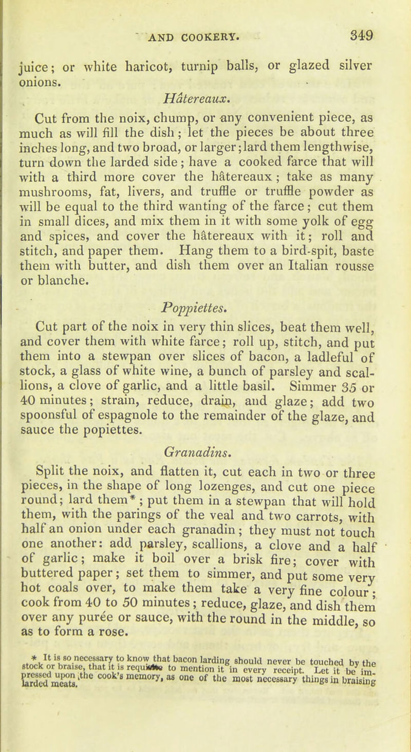 juice; or white haricot, turnip balls, or glazed silver onions. Hatereaux. Cut from the noix, chump, or any convenient piece, as much as will fill the dish; let the pieces be about three inches long, and two broad, or larger; lard them lengthwise, turn down the larded side; have a cooked farce that will with a third more cover the hatereaux; take as many mushrooms, fat, livers, and truffle or truffle powder as will be equal to the third wanting of the farce; cut them in small dices, and mix them in it with some yolk of egg and spices, and cover the hS,tereaux with it; roll and stitch, and paper them. Hang them to a bird-spit, baste them with butter, and dish them over an Italian rousse or blanche. Poppiettes. Cut part of the noix in very thin slices, beat them well, and cover them with white farce; roll up, stitch, and put them into a stewpan over slices of bacon, a ladleful of stock, a glass of white wine, a bunch of parsley and scal- hons, a clove of garlic, and a little basil. Simmer 35 or 40 minutes; strain, reduce, drain, and glaze; add two spoonsful of espagnole to the remainder of the glaze, and sauce the popiettes. Granadins. Split the noix, and flatten it, cut each in two or three pieces, in the shape of long lozenges, and cut one piece round; lard them* ; put them in a stewpan that will hold them, with the parings of the veal and two carrots, with half an onion under each granadin; they must not touch one another: add parsley, scallions, a clove and a half of garlic; make it boil over a brisk fire; cover with buttered paper; set them to simmer, and put some very hot coals over, to make them take a very fine colour • cook from 40 to 50 minutes; reduce, glaze, and dish them over any puree or sauce, with the round in the middle, so as to form a rose. stock L _ pressed , larded meats.