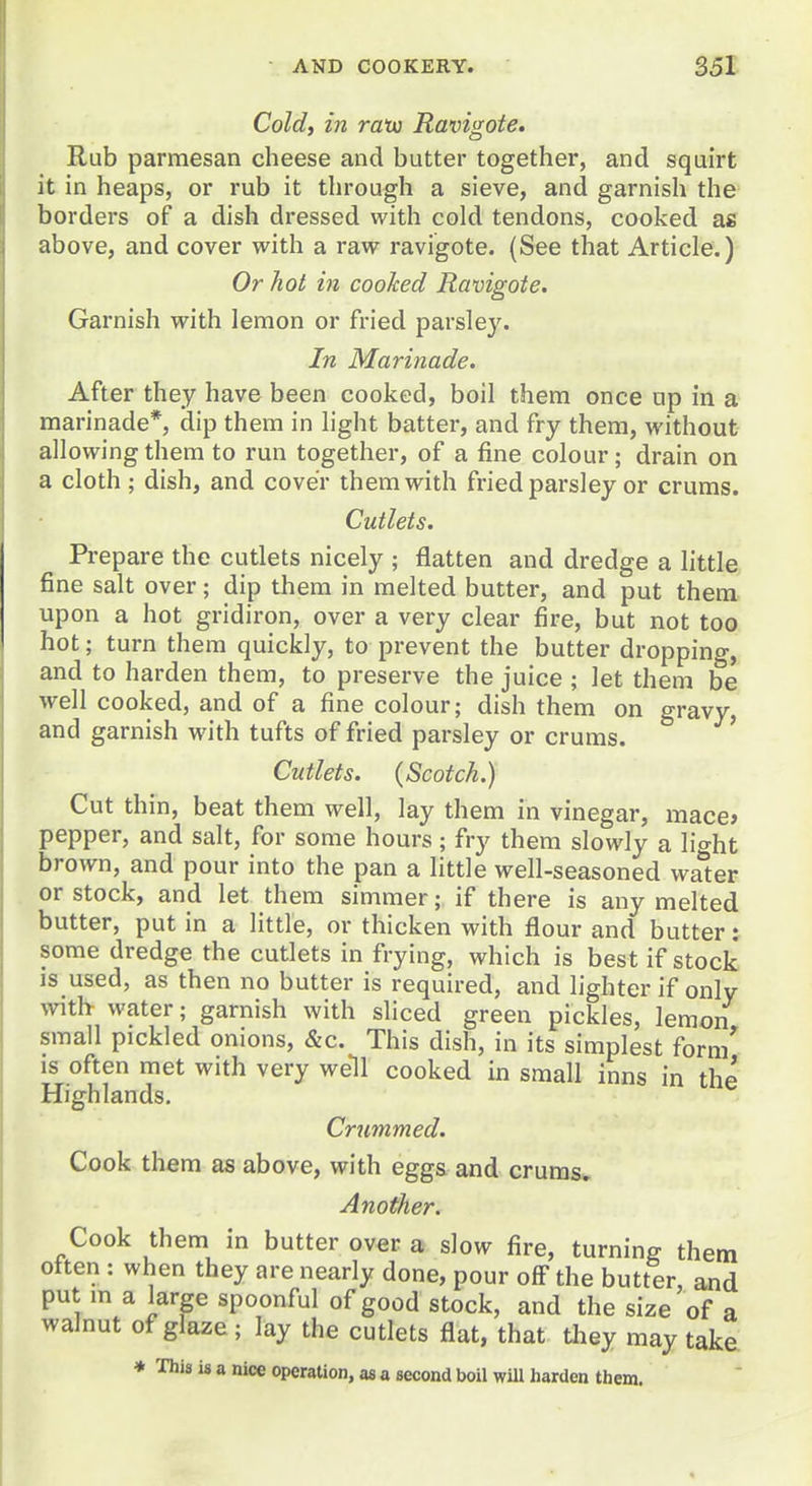 Cold, in ratu Ravinote. Rub parmesan cheese and butter together, and squirt it in heaps, or rub it through a sieve, and garnish the borders of a dish dressed with cold tendons, cooked as above, and cover with a raw ravigote. (See that Article.) Or hot in coohed Ravigote. Garnish with lemon or fried parsley. In Marinade. After they have been cooked, boil them once up in a marinade*, dip them in light batter, and fry them, without allowing them to run together, of a fine colour; drain on a cloth ; dish, and cover them with fried parsley or cruras. Cutlets. Prepare the cutlets nicely ; flatten and dredge a little fine salt over; dip them in melted butter, and put them upon a hot gridiron, over a very clear fire, but not too hot; turn them quickly, to prevent the butter dropping, and to harden them, to preserve the juice ; let them be well cooked, and of a fine colour; dish them on gravy, and garnish with tufts of fried parsley or cruras. ' Cutlets. (Scotch.) Cut thin, beat them well, lay them in vinegar, mace» pepper, and salt, for some hours; fry them slowly a lio-ht brown, and pour into the pan a little well-seasoned waiter or stock, and let them simmer; if there is any melted butter, put in a little, or thicken with flour and butter : some dredge the cutlets in frying, which is best if stock is used, as then no butter is required, and lighter if only with- water; garnish with sliced green pickles, lemon small pickled onions, &c. This dish, in its simplest form' IS often met with very well cooked in small inns in the Highlands. Crjimmed. Cook them as above, with eggs and cruras. Another. Cook them in butter over a slow fire, turning them often : when they are nearly done, pour off the butter, and put m a large spoonful of good stock, and the size of a walnut of glaze ; lay the cutlets flat, that they may take * This is a nice operation, as a second boil will harden them.