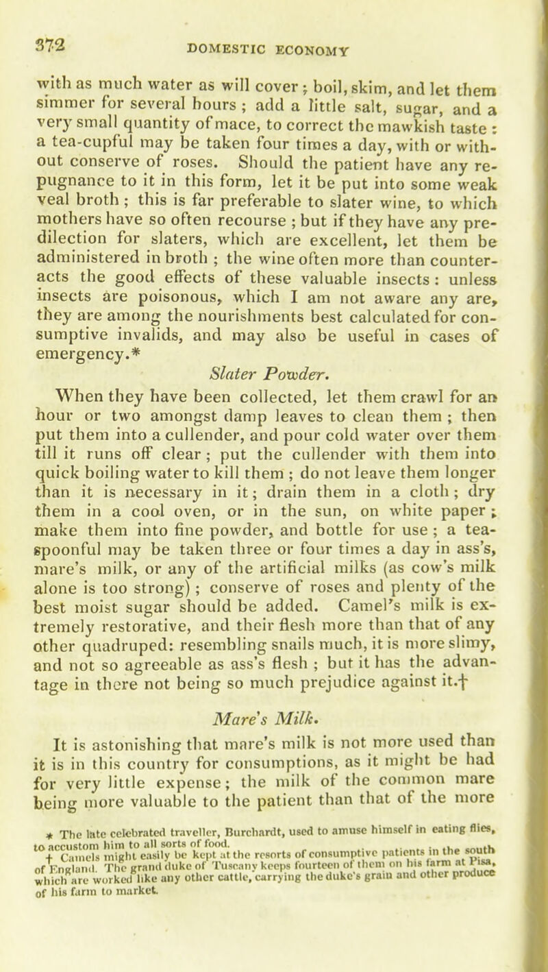 with as much water as will cover; boil, skim, and let them simmer for several hours ; add a little salt, sugar, and a very small quantity of mace, to correct the mawkish taste : a tea-cupful may be taken four times a day, with or with- out conserve of roses. Should the patient have any re- pugnance to it in this form, let it be put into some weak veal broth ; this is far preferable to slater wine, to which mothers have so often recourse ; but if they have any pre- dilection for slaters, which are excellent, let them be administered in broth ; the wine often more than counter- acts the good effects of these valuable insects : unless insects are poisonous, which I am not aware any are, they are among the nourishments best calculated for con- sumptive invalids, and may also be useful in cases of emergency.* Slater Poiuder. When they have been collected, let them crawl for ar* hour or two amongst damp leaves to clean them ; then put them into a cullender, and pour cold water over them till it runs off clear ; put the cullender with them into quick boiling water to kill them ; do not leave them longer than it is necessary in it; drain them in a cloth ; dry them in a cool oven, or in the sun, on white paper ; make them into fine powder, and bottle for use ; a tea- spoonful may be taken three or four times a day in ass's, mare's milk, or any of the artificial milks (as cow's milk alone is too strong); conserve of roses and plenty of the best moist sugar should be added. Camel's milk is ex- tremely restorative, and their flesh more than that of any other quadruped: resembling snails much, it is more slimy, and not so agreeable as ass's flesh ; but it has the advan- tage in there not being so much prejudice against it.f Mares Milk. It is astonishing that mare's milk is not more used than it is in this country for consumptions, as it might be had for very little expense; the milk of the common mare being more valuable to the patient than that of the more « The late celebrated traveller, Burcliardt, used to amuse himself in eating flies. In ncriistnm him to all sorts of food. . ronnc-ls iniRhl easily be kept at the resorts of consumptive patients m the south of KnKlan.l The grand duke of Tuseany keeps fourteen of them on lus farm at nsa. which are worked hke any other cattle, carrying the duke's gram and other produce of his farm to market