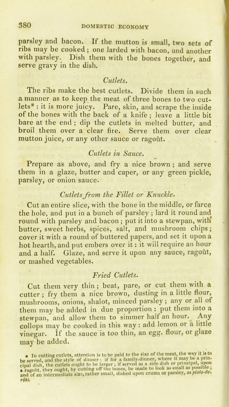 parsley and bacon. If the mutton is small, two sets of ribs may be cooked; one larded with bacon, and another with parsley. Dish them with the bones together, and serve gravy in the dish. Cutlets. The ribs make the best cutlets. Divide them in such a manner as to keep the meat of three bones to two cut- lets*: it is more juicy. Pare, skin, and scrape the inside of the bones with the back of a knife ; leave a little bit bare at the end ; dip the cutlets in melted butter, and broil them over a clear fire. Serve them over clear mutton juice, or any other sauce or ragoCit. Cutlets in Sauce. Prepare as above, and fry a nice brown; and serve them in a glaze, butter and caper, or any green pickle, parsley, or onion sauce. Cutlets from the Fillet or Knuckle. Cut an entire slice, with the bone in the middle, or farce the hole, and put in a bunch of parsley ; lard it round and round with parsley and bacon ; put it into a stewpan, with butter, sweet herbs, spices, salt, and mushroom chips; cover it with a round of buttered papers, and set it upon a hot hearth, and put embers over it: it will require an hour and a half. Glaze, and serve it upon any sauce, ragoCit, or mashed vegetables. Fried Cutlets. Cut them very thin ; beat, pare, or cut them with a cutter ; fry them a nice brown, dusting in a little flour, mushrooms, onions, shalot, minced parsley; any or all of them may be added in due proportion : put them into a stewpan, and allow them to simmer half an hour. Any collops may be cooked in this way: add lemon or a little vinegar. If the sauce is too thin, an egg. flour, or glaze may be added. r6tf.