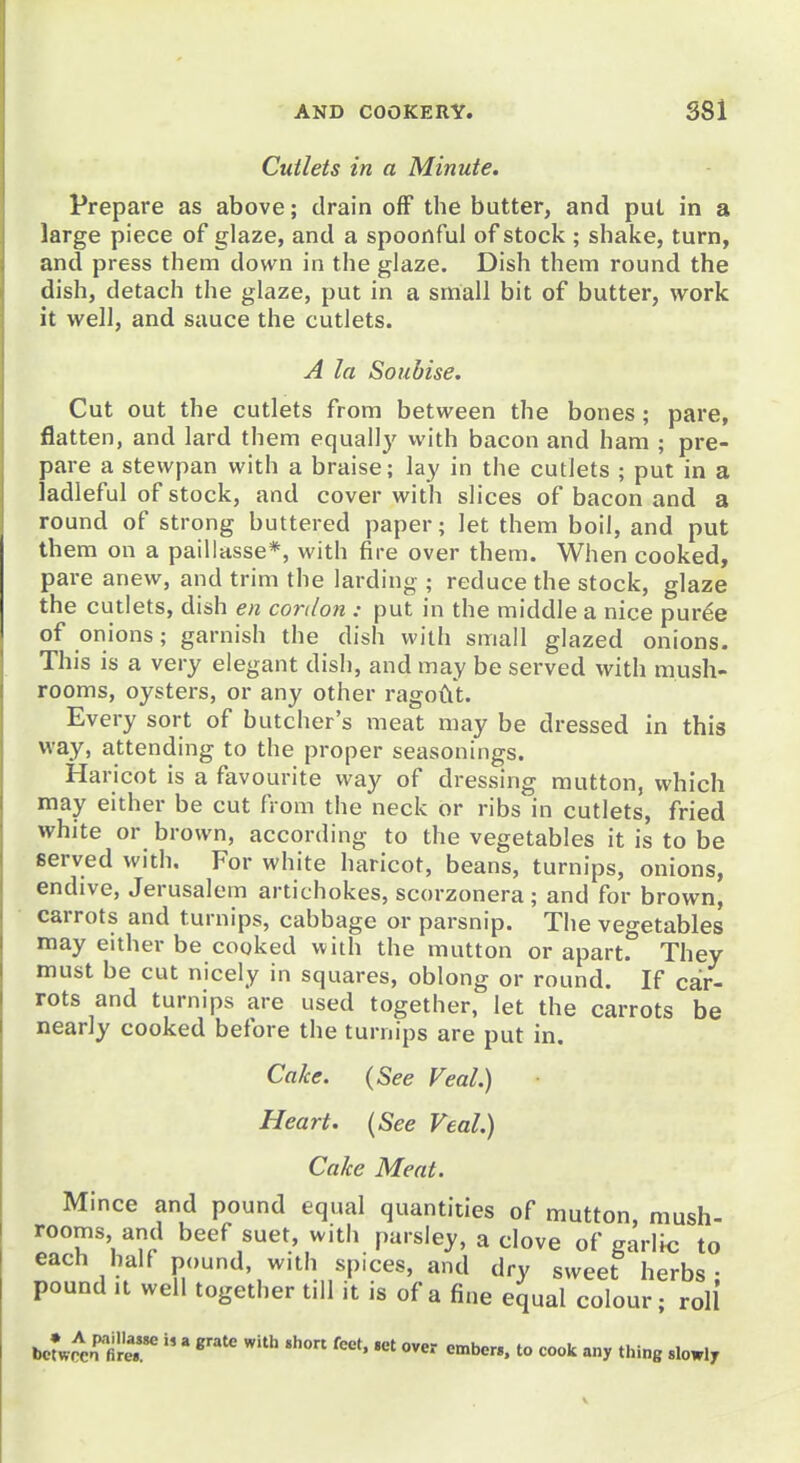 Cutlets in a Minute. Prepare as above; drain off the butter, and put in a large piece of glaze, and a spoonful of stock ; shake, turn, and press them down in the glaze. Dish them round the dish, detach the glaze, put in a small bit of butter, work it well, and sauce the cutlets. A la Soubise. Cut out the cutlets from between the bones ; pare, flatten, and lard them equally with bacon and ham ; pre- pare a stewpan with a braise; lay in the cutlets ; put in a ladleful of stock, and cover with slices of bacon and a round of strong buttered paper; let them boil, and put them on a paillasse*, with fire over them. When cooked, pare anew, and trim the larding ; reduce the stock, glaze the cutlets, dish en cordon : put in the middle a nice pur^e of onions; garnish the dish with small glazed onions. This is a very elegant dish, and may be served with mush- rooms, oysters, or any other ragodt. Every sort of butcher's meat may be dressed in this way, attending to the proper seasonings. Haricot is a favourite way of dressing mutton, which may either be cut from the neck or ribs in cutlets, fried white or brown, according to the vegetables it is to be served with. For white haricot, beans, turnips, onions, endive, Jerusalem artichokes, scorzonera ; and for brown, carrots and turnips, cabbage or parsnip. The vegetables may either be cooked with the mutton or apart. They must be cut nicely in squares, oblong or round. If car- rots and turnips are used together, let the carrots be nearly cooked before the turnips are put in. Cake. (See Veal.) Heart. {See Veal.) Cake Meat. Mince and pound equal quantities of mutton, mush- rooms and beef suet, with parsley, a clove of garlic to each half pound, with spices, and dry sweet herbs- pound It well together till it is of a fine equal colour; roll bcfwrxn^firer   ''''' «»be«. to cook any thing slowly