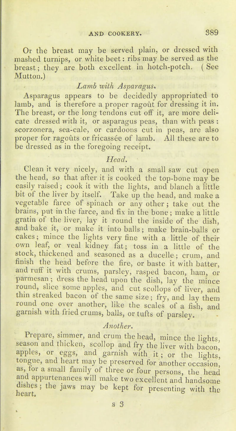 Or the breast may be served plain, or dressed with mashed turnips, or white beet: ribs may be served as the breast; they are both excellent in hotch-potch. (See Mutton.) Lamb txilh Asparagus<, Asparagus appears to be decidedly appropriated to lamb, and is therefore a proper ragout for dressing it in. The breast, or the long tendons cut off it, are more deli- cate dressed with it, or asparagus peas, than with peas : scorzonera, sea-cale, or cardoons cut in peas, are also proper for ragouts or fricassee of lamb. All these are to be dressed as in the foregoing receipt. Head. Clean it very nicely, and with a small saw cut open the head, so that after it is cooked the top-bone may be easily raised; cook it with the lights, and blanch a little bit of the liver by itself. Take up the head, and make a vegetable farce of spinach or any other; take out the brains, put in the farce, and fix in the bone; make a little gratin of the liver, lay it round the inside of the dish, and bake it, or make it into balls; make brain-balls or cakes; mince the lights very fine with a little of their own leaf, or veal kidney fat; toss in a little of the stock, thickened and seasoned as a ducelle; crum, and finish the head before the fire, or baste it with batter, and ruff it with crums, parsley, rasped bacon, ham, or parmesan; dress the head upon the dish, lay the mince round, slice some apples, and cut scollops of liver, and thm streaked bacon of the same size; fry, and lay them round one over another, like the scales of a fish, and garnish with fried crums, balls, or tufts of parsley. Another. Prepare, simmer, and crum the head, mince the lights season and thicken, scollop and fry the liver with bacon,' apples, or eggs, and garnish with it; or the lights' tongue, and heart may be preserved for another occasion, as, for a small family of three or four persons, the head and appurtenances will make two excellent and handsome hearf' ''^'^^ P^^s^*'S with the