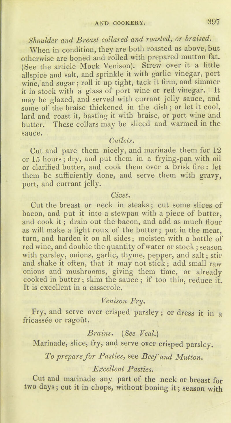 Shoulder and Breast collared and roasted, or braised. When in condition, they are both roasted as above, but otherwise are boned and rolled with prepared mutton fat. (See the article Mock Venison). Strew over it a little allspice and salt, and sprinkle it with garlic vinegar, port wine, and sugar; roll it up tight, tack it firm, and simmer it in stock with a glass of port wine or red vinegar. It may be glazed, and served with currant jelly sauce, and some of the braise thickened in the dish; or let it cool, lard and roast it, basting it with braise, or port wine and butter. These collars may be sliced and warmed in the sauce. Cutlets. Cut and pare them nicely, and marinade them for 12 or 15 hours; dry, and put them in a frying-pan with oil or clarified butter, and cook them over a brisk fire : let them be sufficiently done, and serve them with gravy, port, and currant jelly. Civet. Cut the breast or neck in steaks; cut some slices of bacon, and put it into a stewpan with a piece of butter, and cook it; drain out the bacon, and add as much flour as will make a light roux of the butter; put in the meat, turn, and harden it on all sides; moisten with a bottle of red wine, and double the quantity of water or stock; season with parsley, onions, garlic, thyme, pepper, and salt; stir and shake it often, that it may not stick; add small raw onions and mushrooms, giving them time, or already cooked in butter; skim the sauce; if too thin, reduce it. It is excellent in a casserole. Venison Fry. Fry, and serve over crisped parsley; or dress it in a fricassee or ragout. Brains. {See Veal.) Marinade, slice, fry, and serve over crisped parsley. To prepare for Pasties, see Beef and Mutton. Excellent Pasties. Cut and marinade any part of the neck or breast for two days; cut it in chops, without boning it; season with