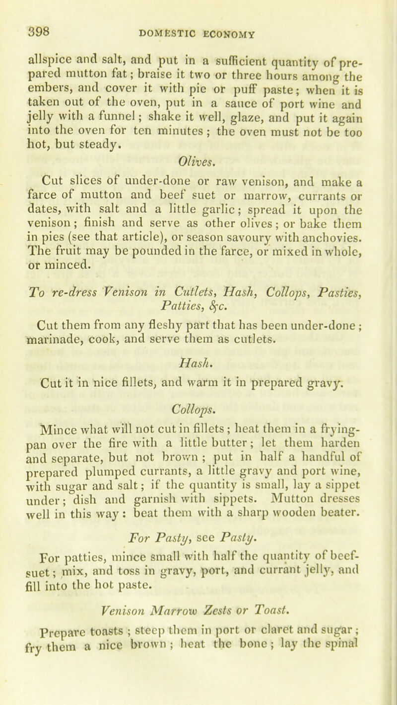 allspice and salt, and put in a sufficient quantity of pre- pared mutton fat; braise it two or three hours among the embers, and cover it with pie or pufF paste; when it is taken out of the oven, put in a sauce of port wine and jelly with a funnel; shake it well, glaze, and put it again into the oven for ten minutes ; the oven must not be too hot, but steady. Olives. Cut slices of under-done or raw venison, and make a farce of mutton and beef suet or marrow, currants or dates, with salt and a little garlic; spread it upon the venison; finish and serve as other olives; or bake them in pies (see that article), or season savoury with anchovies. The fruit may be pounded in the farce, or mixed in whole, or minced. To re-dress Venison in Cutlets, Hash, Collops, Pasties, Patties, 8fc. Cut them from any fleshy part that has been under-done ; marinade, cook, and serve them as cutlets. Hash. Cut it in nice fillets, and warm it in prepared gravy. Collops. Mince what will not cut in fillets ; heat them in a frying- pan over the fire with a little butter; let them harden and separate, but not brov/n ; put in half a handful of prepared plumped currants, a little gravy and port wine, with sugar and salt; if the quantity is small, lay a sippet under; dish and garnish with sippets. Mutton dresses well in this way: beat them with a sharp wooden beater. For Pasty, see Pasty. For patties, mince small with half the quantity of beef- suet; mix, and toss in gravy, port, and currant jelly, and fill into the hot paste. Venison Marrow Zests or Toast. Prepare toasts ; steep them in port or claret and sugar; ■/ them a nice brown ; heat the bone ; lay the spinal