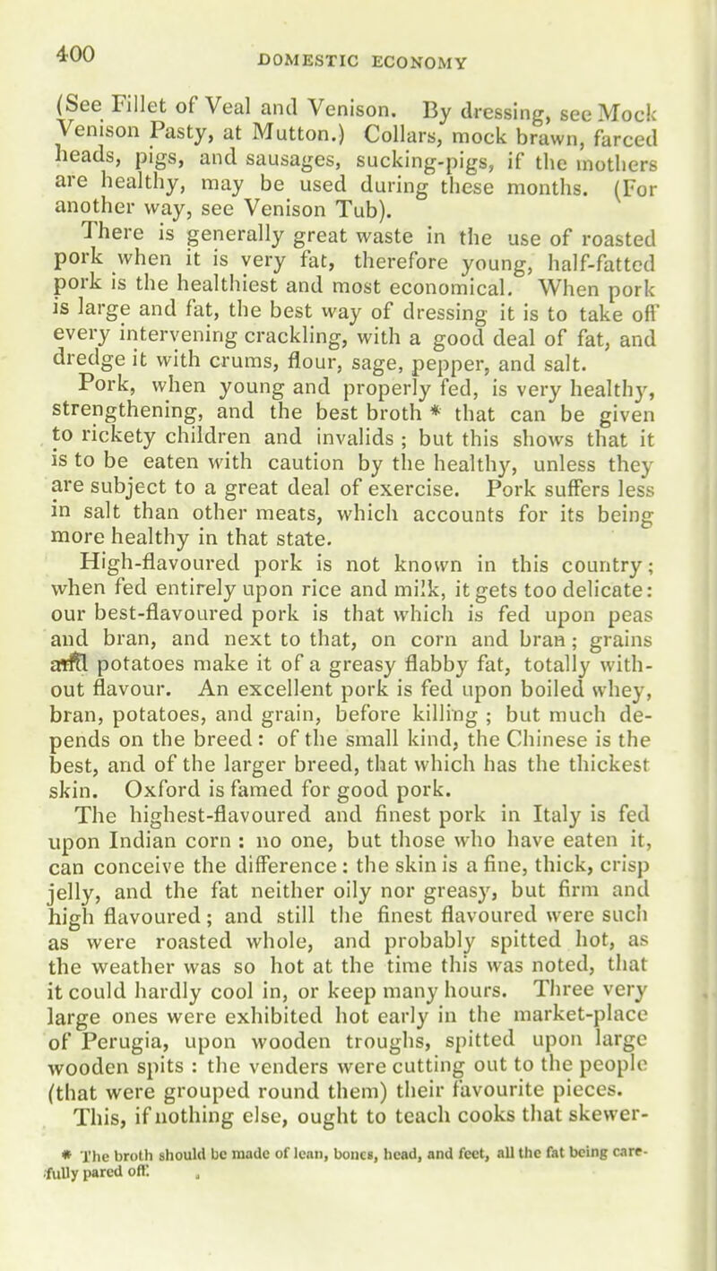 DOMESTIC ECONOMY (See Fillet of Veal and Venison. By dressing, see Mock Venison Pasty, at Mutton.) Collars, mock brawn, farced heads, pigs, and sausages, sucking-pigs, if the mothers are healthy, may be used during these months. (For another way, see Venison Tub). There is generally great waste in the use of roasted pork when it is very fat, therefore young, half-fattcd pork is the healthiest and most economical. When pork is large and fat, the best way of dressing it is to take off every intervening crackling, with a good deal of fat, and dredge it with cruras, flour, sage, pepper, and salt. Pork, when young and properly fed, is very healthy, strengthening, and the best broth * that can be given to rickety children and invalids ; but this shows that it is to be eaten with caution by the healthy, unless they are subject to a great deal of exercise. Pork suffers less in salt than other meats, which accounts for its being more healthy in that state. High-flavoured pork is not known in this country; when fed entirely upon rice and milk, it gets too delicate: our best-flavoured pork is that which is fed upon peas and bran, and next to that, on corn and bran; grains aiftl potatoes make it of a greasy flabby fat, totally with- out flavour. An excellent pork is fed upon boiled whey, bran, potatoes, and grain, before killing ; but much de- pends on the breed : of the small kind, the Chinese is the best, and of the larger breed, that which has the thickest skin. Oxford is famed for good pork. The highest-flavoured and finest pork in Italy is fed upon Indian corn : no one, but those who have eaten it, can conceive the difference: the skin is a fine, thick, crisp jelly, and the fat neither oily nor greasy, but firm and high flavoured; and still the finest flavoured were such as were roasted whole, and probably spitted hot, as the weather was so hot at the time this was noted, that it could hardly cool in, or keep many hours. Three very large ones were exhibited hot early in the market-place of Perugia, upon wooden troughs, spitted upon large wooden spits : the venders were cutting out to the people (that were grouped round them) their favourite pieces. This, if nothing else, ought to teach cooks that skewer- * The broth should be made of lean, bones, head, and feet, all the fat being care- •fuUy pared oft!