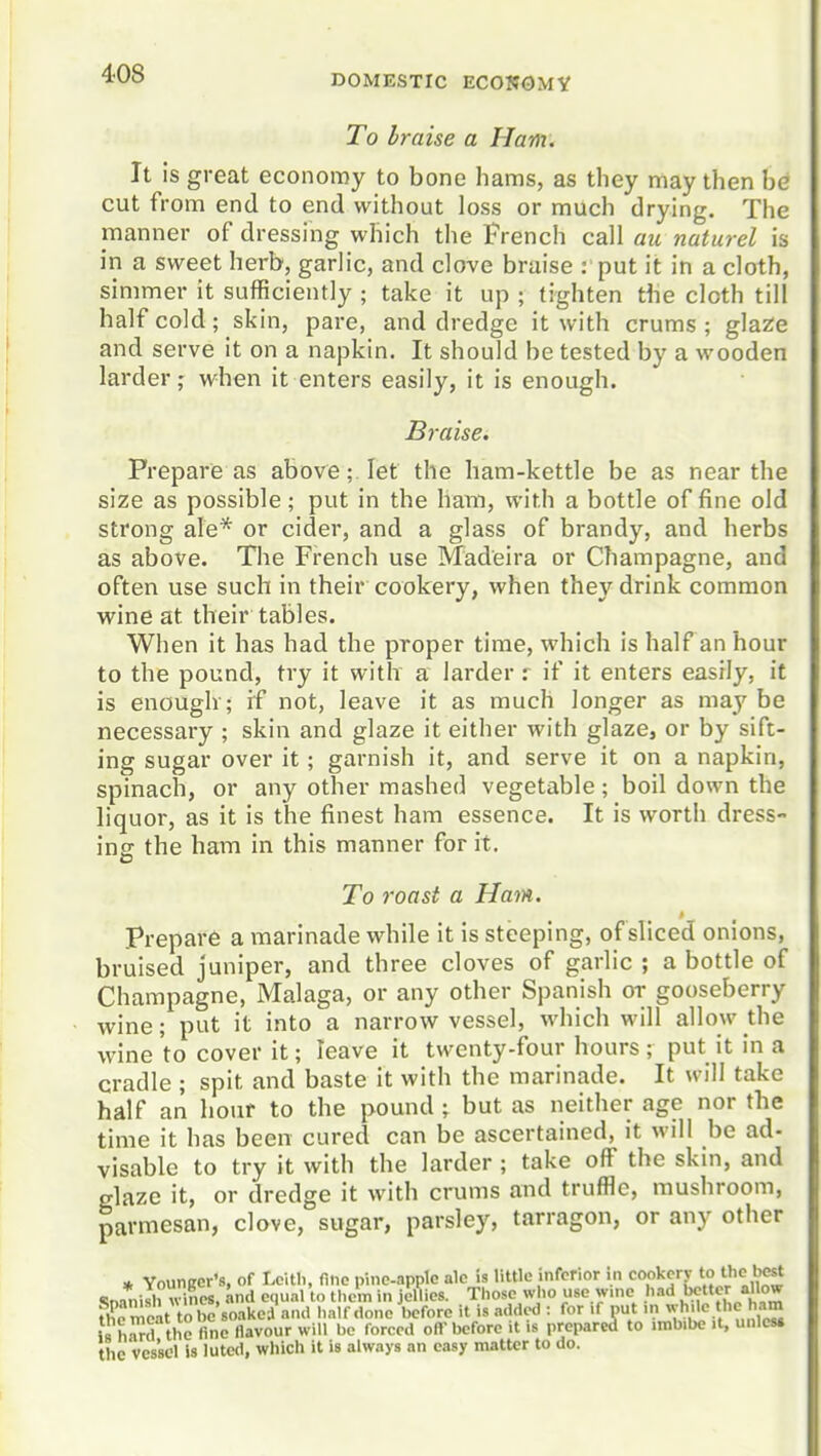 DOMESTIC ECOI?OMY To braise a Ham. It is great economy to bone hams, as they may then be cut from end to end without loss or much drying. The manner of dressing which the French call au naturel is in a sweet herb, garlic, and clove braise : put it in a cloth, simmer it sufficiently ; take it up ; tighten the cloth till half cold; skin, pare, and dredge it with crums ; glazie and serve it on a napkin. It should be tested by a wooden larder; when it enters easily, it is enough. Braise. Prepare as above;. let the ham-kettle be as near the size as possible; put in the ham, with a bottle of fine old strong ale* or cider, and a glass of brandy, and herbs as above. The French use Madeira or Champagne, and often use such in their cookery, when they drink common wine at their tables. When it has had the proper time, which is half an hour to the pound, try it with a larder : if it enters easfly, it is enough'; if not, leave it as much longer as maj'^ be necessary ; skin and glaze it either with glaze, or by sift- ing sugar over it; garnish it, and serve it on a napkin, spinach, or any other mashed vegetable; boil down the liquor, as it is the finest ham essence. It is worth dress- ing the ham in this manner for it. To roast a Ham. prepare a marinade while it is steeping, of sliced onions, bruised juniper, and three cloves of garlic ; a bottle of Champagne, Malaga, or any other Spanish or gooseberry wine; put it into a narrow vessel, which will allow the wine to cover it; leave it twenty-four hours ; put it in a cradle ; spit and baste it with the marinade. It will take half an hour to the pound; but as neither age nor the time it has been cured can be ascertained, it will be ad- visable to try it with the larder ; take off the skin, and glaze it, or dredge it with crums and truffle, mushroom, parmesan, clove, sugar, parsley, tarragon, or any other * Younirev's, of Lclth, nne pineapple ale Is little inferior in cookery to the «!na1>ish v^ines, and equal to them in jellies. Those who use wine had bette'-/o'' fh^reat to be soakei and half done before it is added : for if put ..i ^^h'lc the ham h h^Jd the fine llavour will be forced off before it is prepared to .mbibe it, unles. the vessel is lutc<l, wliich it is always an easy matter to do.