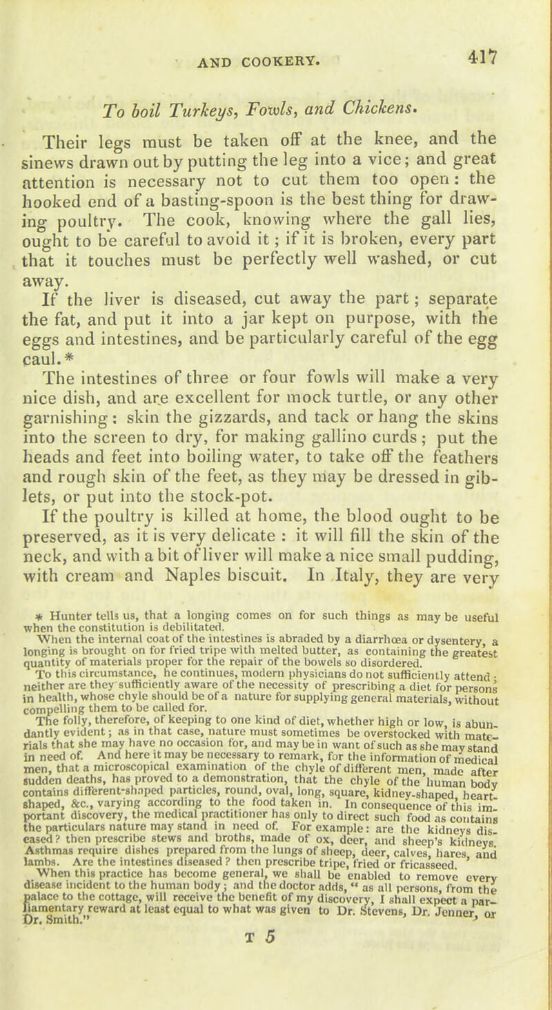 To boil Turkeys, Fowls, and Chickens. Their legs must be taken off at the knee, and the sinews drawn out by putting the leg into a vice; and great attention is necessary not to cut them too open: the hooked end of a basting-spoon is the best thing for draw- ing poultry. The cook, knowing where the gall lies, ought to be careful to avoid it; if it is broken, every part that it touches must be perfectly well washed, or cut away. If the liver is diseased, cut away the part; separate the fat, and put it into a jar kept on purpose, with the eggs and intestines, and be particularly careful of the egg caul.* The intestines of three or four fowls will make a very nice dish, and are excellent for mock turtle, or any other garnishing: skin the gizzards, and tack or hang the skins into the screen to dry, for making gallino curds; put the heads and feet into boiling water, to take off the feathers and rough skin of the feet, as they may be dressed in gib- lets, or put into the stock-pot. If the poultry is killed at home, the blood ought to be preserved, as it is very delicate : it will fill the skin of the neck, and with a bit of liver will make a nice small pudding, with cream and Naples biscuit. In Italy, they are very ♦ Hunter telU us, that a longing comes on for such things as may be useful when the constitution is debilitated. When the internal coat of the intestines is abraded by a diarrhoea or dysentery a longing is brought on for fried tripe with melted butter, as containing the greatest quantity of materials proper for the repair of the bowels so disordered. To this circumstance, he continues, modern physicians do not sufficiently attend • neither are they sufficiently aware of the necessity of prescribing a diet for persons in health, whose chyle should be of a nature for supplying general materials, without compelling them to be called for. The folly, therefore, of keeping to one kind of diet, whether high or low, is abun- dantly evident; as in that case, nature must sometimes be overstocked with mate rials that she may have no occasion for, and may be in want of such as she may stand in need of. And here it may be necessary to remark, for the information of medical men, that a microscopical examination of the chyle of diffi;rent men made after sudden deaths, has proved to a demonstration, that the chyle of the human bodv contains different-shaped particles, round, oval, long, square, kidney-shaped heart shaped, &c., varying according to the food taken in. In consequence of this im portant discovery, the medical practitioner has only to direct such food as contains the particulars nature may stand in need of For example: are the kidneys dis eased ? then prescribe stews and broths, made of ox, doer, and sheep's kidneys' Asthmas require dishes prepared from the lungs of sheep, deer, calves hares and lambs. Are the intestines diseased ? then prescribe tripe, fried or fricas'seed ' When this practice has become general, we shall be enabled to remove every disease incident to the human body; and the doctor adds,  as all persons, from the palace to the cottage, will receive the benefit of my discovery, I shall expect a par- Jlaraentary reward at least equal to what was given to Dr. Stevens. Dr. Jenner or Dr. Smith. '