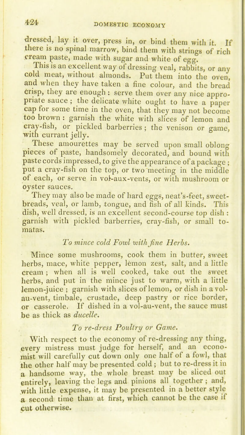 tlressed, lay it over, press in, or bind them witli it. If there is no spinal marrow, bind them with strings of rich cream paste, made with sugar and white of egg. This is an excellent way of dressing veal, rabbits, or any cold meat, without almonds. Put them into the oven, and when they have taken a fine colour, and the bread crisp, they are enough : serve them over any nice appro- priate sauce ; the delicate white ought to have a paper cap for some time in the oven, that they may not become too brown : garnish the white with slices of lemon and cray-fish, or pickled barberries ; the venison or game, with currant jelly. _ These amourettes may be served upon small oblong pieces of paste, handsomely decorated, and bound with paste cords impressed, to give the appearance of a package ; put a cray-fish on the top, or two meeting in the middle of each, or serve in vot-aux-vents, or with mushroom or oyster sauces. They may also be made of hard eggs, neat's-feet, sweet- breads, veal, or lamb, tongue, and fish of all kinds. This dish, well dressed, is an excellent second-course top dish : garnish with pickled barberries, cray-fish, or small to- matas. To mince cold Fotol tuithjine Herbs. Mince some mushrooms, cook them in butter, sweet herbs, mace, white pepper, l6mon zest, salt, and a little ci'eam; when all is well cooked, take out the sweet herbs, and put in the mince just to warm, with a little lemon-juice ; garnish with slices of lemon, or dish in a vol- au-vent, timbale, crustade, deep pastry or rice border, or casserole. If dished in a vol-au-vent, the sauce must be as thick as diicelle. To re-dress Poultry or Game. With respect to the economy of re-dressing any thing, every mistress must judge for herself, and an econo- mist will carefully cut down only one half of a fowl, that the other half may be presented cold ; but to re-dress it in a handsome way, the whole breast may be sliced out entirely, leaving the legs and pinions all together ; and, with little expense, it may be presented in a better style a second time than at first, which cannot be the case if cut otherwise.