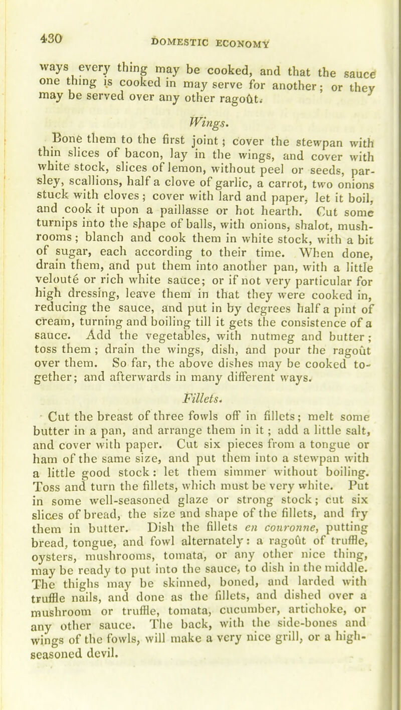 ways every thing may be cooked, and that the sauce one thing is cooked in may serve for another; or they may be served over any other ragout. Wings. Bone them to the first joint; cover the stewpan with thin slices of bacon, lay in the wings, and cover with white stock, slices of lemon, without peel or seeds, par- sley, scallions, half a clove of garlic, a carrot, two onions stuck with cloves; cover with lard and paper, let it boil, and cook it upon a paillasse or hot hearth. Cut some turnips into the shape of balls, with onions, shalot, mush- rooms ; blanch and cook them in white stock, with a bit of sugar, each according to their time. When done, drain them, and put them into another pan, with a little veloute or rich white sauce; or if not very particular for high dressing, leave them in that they were cooked in, reducing the sauce, and put in by degrees half a pint of cream, turning and boiling till it gets the consistence of a sauce. Add the vegetables, with nutmeg and butter; toss them ; drain the wings, dish, and pour the ragoiit over them. So far, the above dishes may be cooked to- gether; and afterwards in many different ways. Fillets. Cut the breast of three fowls off in fillets; melt some butter in a pan, and arrange them in it; add a little salt, and cover with paper. Cut six pieces from a tongue or ham of the same size, and put them into a stewpan with a little good stock : let them simmer without boiling. Toss and turn the fillets, which must be very white. Put in some well-seasoned glaze or strong stock; cut six slices of bread, the size and shape of the fillets, and fry them in butter. Dish the fillets en coiironne, putting bread, tongue, and fowl alternately: a ragoGt of truffle, oysters, mushrooms, tomata, or any other nice thing, may be ready to put into the sauce, to dish in the middle. The thighs may be skinned, boned, and larded with truffle nails, and done as the fillets, and dished over a mushroom or truffle, tomata, cucumber, artichoke, or any other sauce. The back, with the side-bones and wings of the fowls, will make a very nice grill, or a high- seasoned devil.