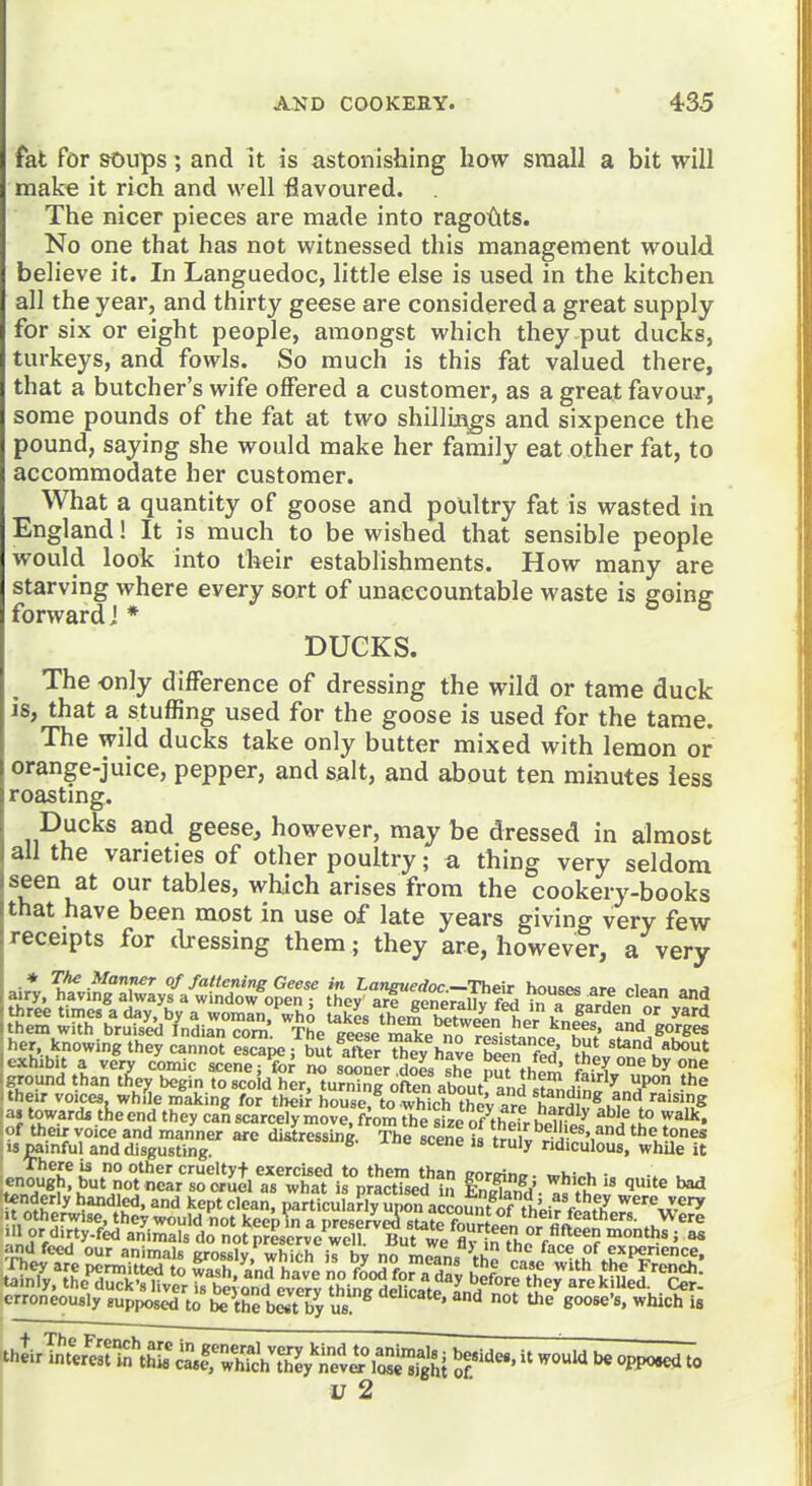 fat for soups; and it is astonishing how small a bit will make it rich and well flavoured. The nicer pieces are made into ragotits. No one that has not witnessed this management would believe it. In Languedoc, little else is used in the kitchen all the year, and thirty geese are considered a great supply for six or eight people, amongst which they put ducks, turkeys, and fowls. So much is this fat valued there, that a butcher's wife offered a customer, as a great favour, some pounds of the fat at two shillings and sixpence the pound, saying she would make her family eat other fat, to accommodate her customer. What a quantity of goose and poultry fat is wasted in England! It is much to be wished that sensible people would look into their establishments. How many are starving where every sort of unaccountable waste is going forward! * DUCKS. The only difference of dressing the wild or tame duck 16, that a stuffing used for the goose is used for the tame. The wild ducks take only butter mixed with lemon or orange-juice, pepper, and salt, and about ten minutes less roastmg. Ducks and geese, however, may be dressed in almost all the varieties of other poultry; a thing very seldom ^^^^^^ om tables, which arises from the cookery-books that have been most in use of late years giving very few receipts for tbessing them; they are, however, a very i ground a very comic acenejfo; no sooner S she nuTtht^ tt^ey one by one „^ . than tfiey begin to scoid her. turZg often about*^and ^Z^^''^^ T. : their voices while making for theii house^to Sh they are hS^.I*! ''^'^IS ■as toward* the end they can scarcely move, from the size of thpir h^u^ ^ ^^L^ 1° iroffl^^reyrufdre're!^;,^ Srt^«^s^^~iSl^^ erroneously supposed to be the best by us ^^ 'e goose's, which ia