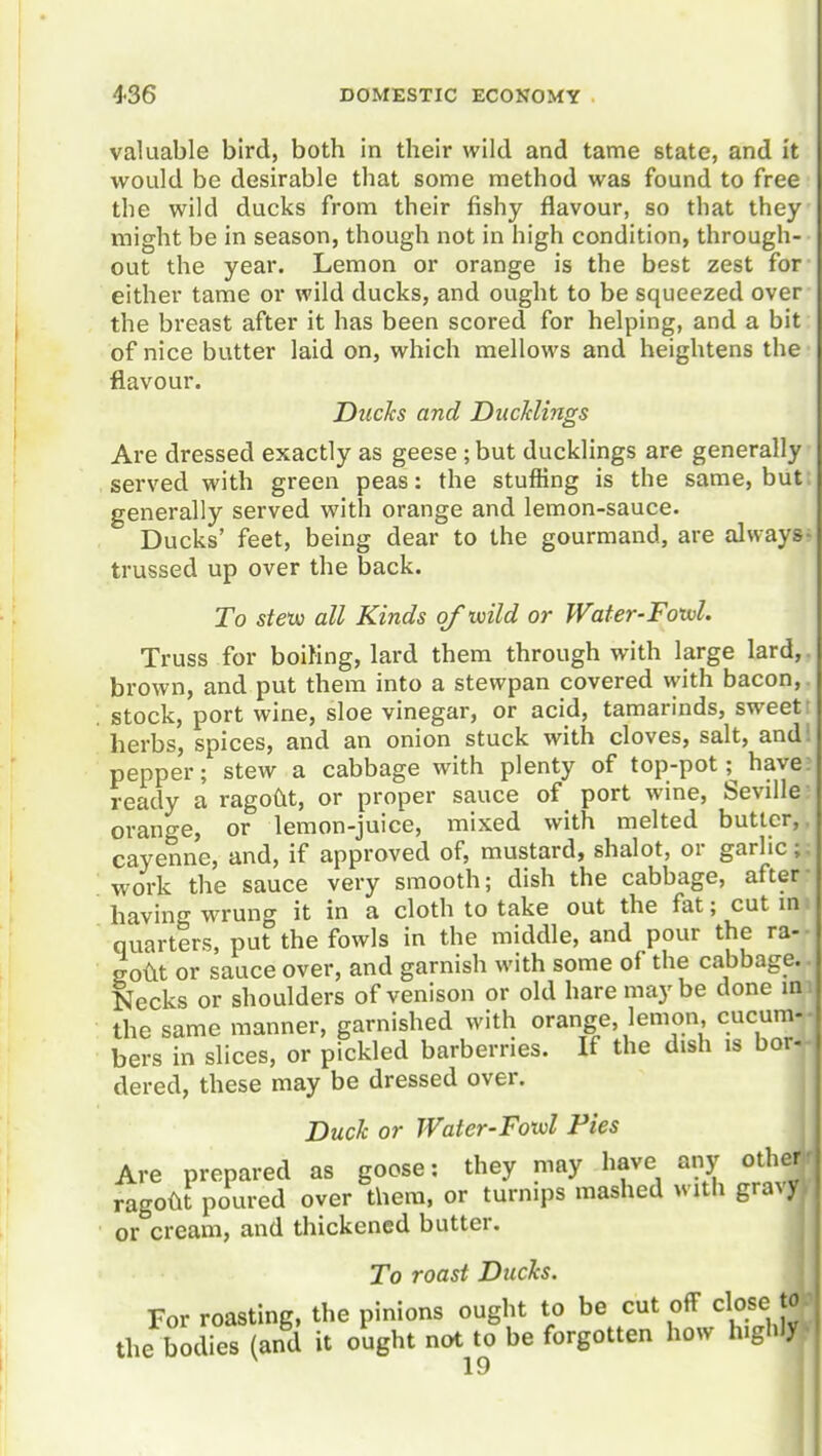 valuable bird, both in their wild and tame state, and it would be desirable that some method was found to free the wild ducks from their fishy flavour, so that they might be in season, though not in high condition, through- out the year. Lemon or orange is the best zest for either tame or wild ducks, and ought to be squeezed over the breast after it has been scored for helping, and a bit of nice butter laid on, which mellows and heightens the flavour. Ducks and DiicUings Are dressed exactly as geese; but ducklings are generally served with green peas: the stuffing is the same, but generally served with orange and lemon-sauce. Ducks' feet, being dear to the gourmand, are always trussed up over the back. To steuo all Kinds of wild or Water-Foxvl. Truss for boiKng, lard them through with large lard,, brown, and put them into a stewpan covered vyith bacon,. stock, port wine, sloe vinegar, or acid, tamarinds, sweet! herbs, spices, and an onion stuck with cloves, salt, and: pepper; stew a cabbage with plenty of top-pot; have; ready a ragodt, or proper sauce of port wine, Seville orange, or lemon-juice, mixed with melted butler,, cayenne, and, if approved of, mustard, shalot, or garlic;, work the sauce very smooth; dish the cabbage, after- having wrung it in a cloth to take out the fat; cut m. quarters, put the fowls in the middle, and pour the ra-- soUt or sauce over, and garnish with some of the cabbage.. Necks or shoulders of venison or old hare maybe done mi the same manner, garnished with orange, lemon, cucum-|. bers in slices, or pickled barberries. If the dish is borj dered, these may be dressed over. Duck or JVater-Fotvl Pies Are prepared as goose: they may have any othe^ ragodt poured over them, or turnips mashed with gra%y or cream, and thickened butter. To roast Ducks. For roasting, the pinions ought to be cut off close Wj the bodies (and it ought not^to be forgotten how highlyV I