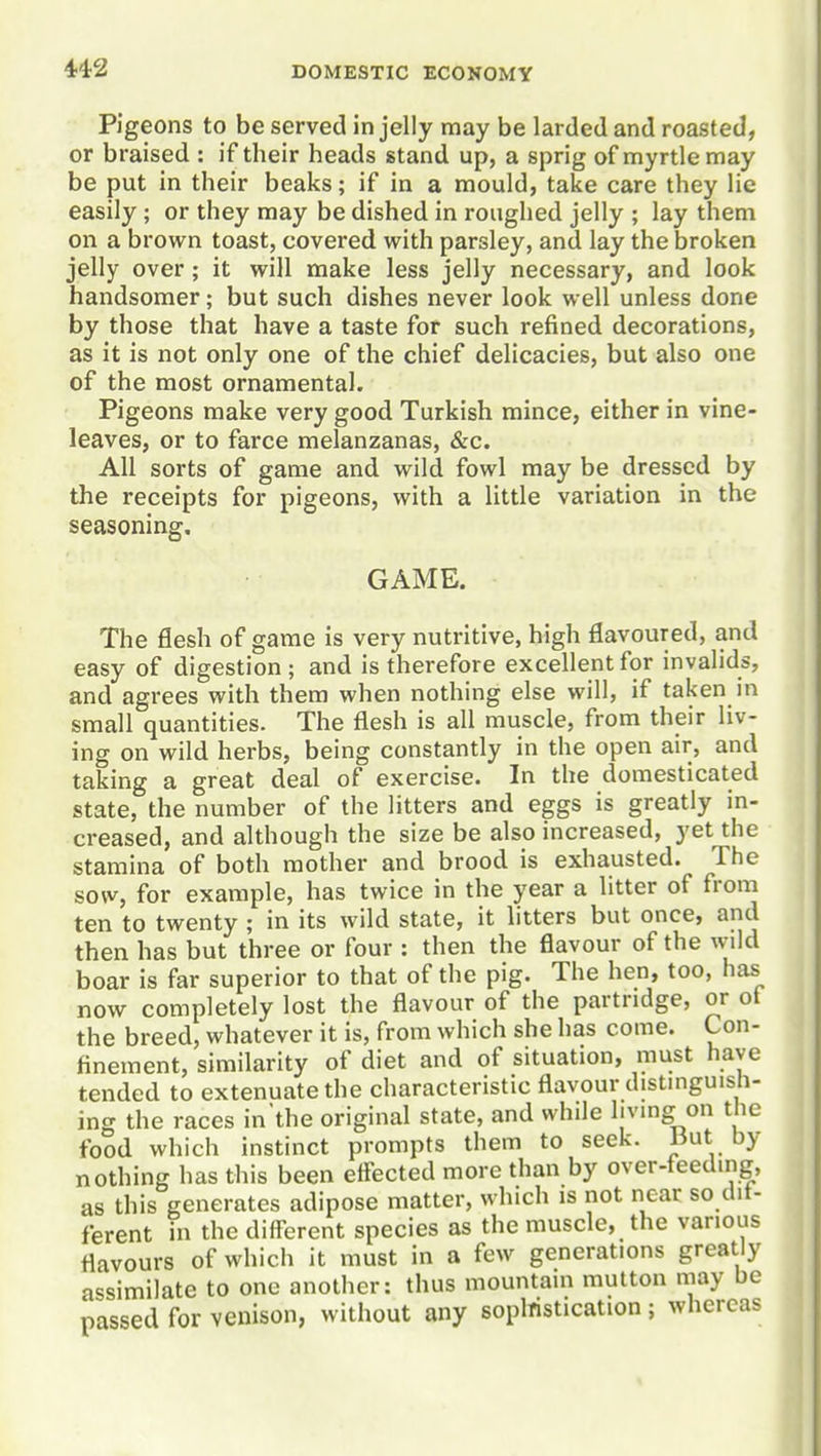 Pigeons to be served in jelly may be larded and roasted, or braised : if their heads stand up, a sprig of myrtle may be put in their beaks; if in a mould, take care they lie easily; or they may be dished in roughed jelly ; lay them on a brown toast, covered with parsley, and lay the broken jelly over; it will make less jelly necessary, and look handsomer; but such dishes never look well unless done by those that have a taste for such refined decorations, as it is not only one of the chief delicacies, but also one of the most ornamental. Pigeons make very good Turkish mince, either in vine- leaves, or to farce melanzanas, &c. All sorts of game and wild fowl may be dressed by the receipts for pigeons, with a little variation in the seasoning, GAME, The flesh of game is very nutritive, high flavoured, and easy of digestion; and is therefore excellent for invalids, and agrees with them when nothing else will, if taken in small quantities. The flesh is all muscle, from their liv- ing on wild herbs, being constantly in the open air, and taking a great deal of exercise. In the domesticated state, the number of the litters and eggs is greatly in- creased, and although the size be also increased, yet the stamina of both mother and brood is exhausted. The sow, for example, has twice in the year a litter of from ten to twenty ; in its wild state, it litters but once, and then has but three or four : then the flavour of the wild boar is far superior to that of the pig. The hen, too, has now completely lost the flavour of the partridge, or ot the breed, whatever it is, from which she has come. Con- finement, similarity of diet and of situation, must have tended to extenuate the characteristic flavour distinguish- ing the races in'the original state, and while living on the food which instinct prompts them to seek. But by nothing has this been effected more than by over-teeding, as this generates adipose matter, which is not near so dit- ferent in the different species as the muscle, the various flavours of which it must in a few generations greatly assimilate to one another: thus mountain mutton may be passed for venison, without any soplristication; whereas