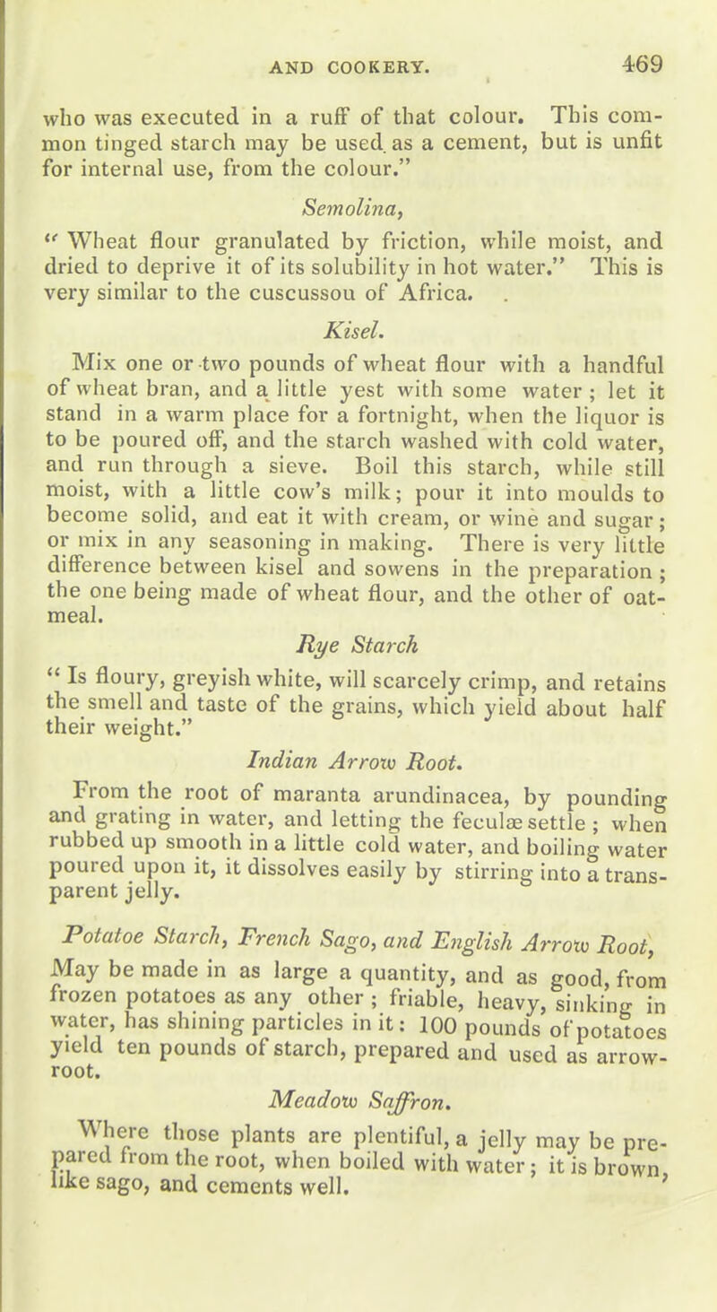 who was executed in a ruff of that colour. This com- mon tinged starch may be used as a cement, but is unfit for internal use, from the colour. Semolina, Wheat flour granulated by friction, while moist, and dried to deprive it of its solubility in hot water. This is very similar to the cuscussou of Africa. Kisel. Mix one or two pounds of wheat flour with a handful of wheat bran, and a little yest with some water; let it stand in a warm place for a fortnight, when the liquor is to be poured off, and the starch washed with cold water, and run through a sieve. Boil this starch, while still moist, with a little cow's milk; pour it into moulds to become solid, and eat it with cream, or wine and sugar; or mix in any seasoning in making. There is very little difference between kisel and sowens in the preparation ; the one being made of wheat flour, and the other of oat- meal. Rye Starch  Is floury, greyish white, will scarcely crimp, and retains the smell and taste of the grains, which yield about half their weight. Indian Arrotv Root. From the root of maranta arundinacea, by pounding and grating In water, and letting the feculfe settle ; when rubbed up smooth in a little cold water, and boiling water poured upon it, it dissolves easily by stirring into a trans- parent jelly. Potatoe Starch, French Sago, and English Arroto Root, May be made in as large a quantity, and as good, from frozen potatoes as any other ; friable, heavy, sinking in water, has shming particles in it: 100 pounds of potatoes yield ten pounds of starch, prepared and used as arrow- root. Meadotv Saffron, Where those plants are plentiful, a jelly may be pre- pared from the root, when boiled with water; it is brown like sago, and cements well.