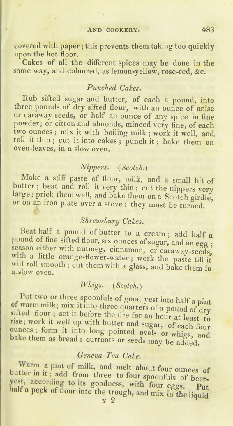 covered with paper; this prevents them taking too quickly upon the hot floor. Cakes of all the different spices may be done in the same way, and coloured, as lemon-yellow, rose-red, &c. Punched Calces. Rub sifted sugar and butter, of each a pound, into three pounds of dry sifted flour, with an ounce of anise or caraway-seeds, or half an ounce of any spice in fine powder; or citron and almonds, minced very fine, of each two ounces ; mix it with boiling milk ; work it well, and roll it thin ; cut it into cakes ; punch it; bake them on oven-leaves, in a slow oven. Nippers. (Scotch.) Make a stiff paste of flour, milk, and a small bit of butter; beat and roll it very thin; cut the nippers very large; prick them well, and bake them on a Scotch girdle or on an iron plate over a stove: they must be turned. ' Shreiushury Cakes. Beat half a pound of butter to a cream; add half a pound of fine sifted flour, six ounces of sugar, and an egg • season either with nutmeg, cinnamon, or caraway-seeds' with a httle orange-flower-water; work the paste till i will roll smooth ; cut them with a glass, and bake them in a-slow oven. Whigs. (Scotch.) Put two or three spoonfuls of good yest into half a pint of warm m.lk; mix it into three quarters of a pound of dry sifted flour ; set it before the fire for an hour at least t^ rise; work it well up with butter and sugar, of each fn,,? ounces ; form it into long pointed ovals or whi^^s and bake them as bread : currants or seeds may be added Geneva Tea Cake. Warm a pint of milk, and melt about four ounces of butterm,t;add from three to four spoonfuls of be^ yest, according to its goodness, with four eggs. Put half a peck of flour into the trough, and mix in the liquid Y 2 ^