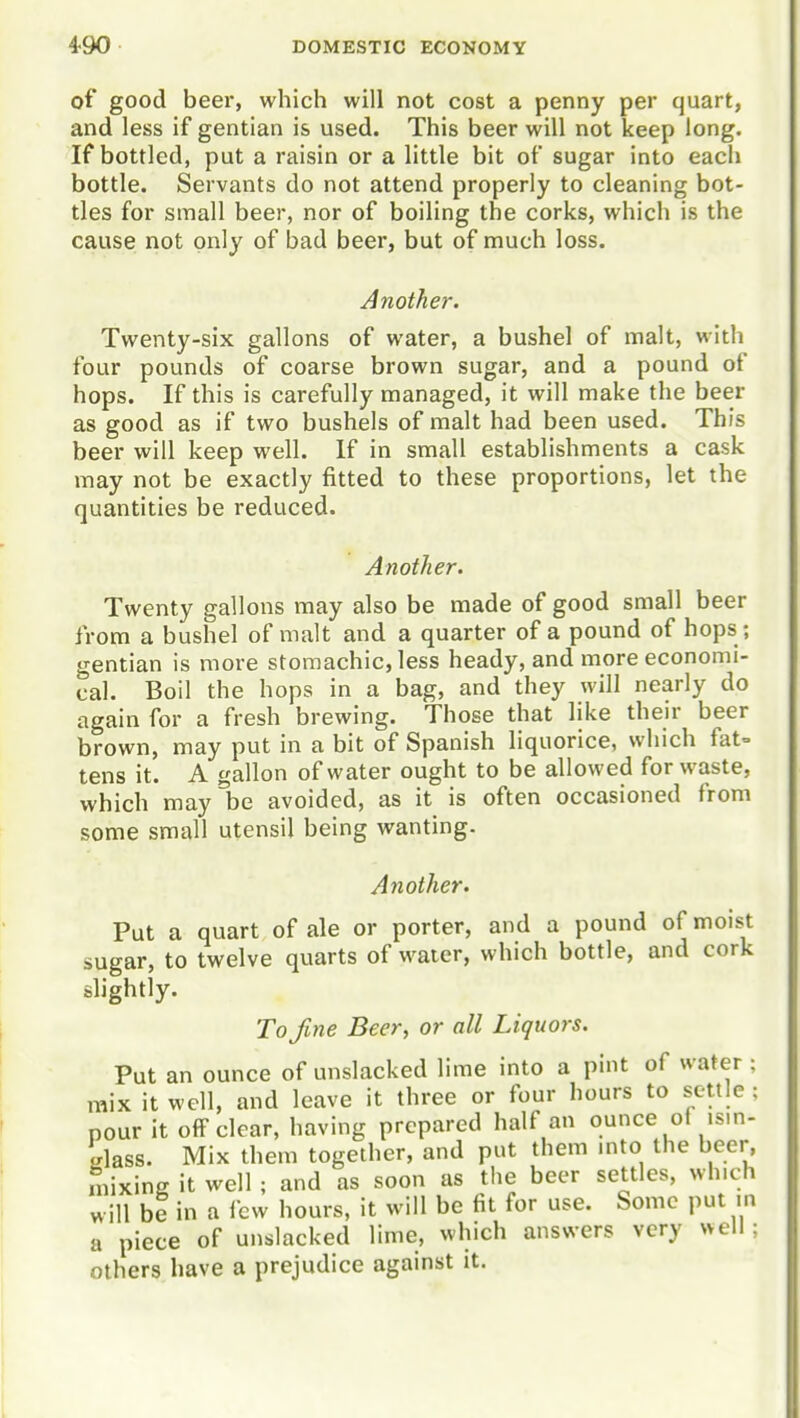 of good beer, which will not cost a penny per quart, and less if gentian is used. This beer will not keep long. If bottled, put a raisin or a little bit of sugar into each bottle. Servants do not attend properly to cleaning bot- tles for small beer, nor of boiling the corks, which is the cause not only of bad beer, but of much loss. Another. Twenty-six gallons of water, a bushel of malt, with four pounds of coarse brown sugar, and a pound of hops. If this is carefully managed, it will make the beer as good as if two bushels of malt had been used. This beer will keep well. If in small establishments a cask may not be exactly fitted to these proportions, let the quantities be reduced. Another. Twenty gallons may also be made of good small beer from a bushel of malt and a quarter of a pound of hops ; gentian is more stomachic, less heady, and more economi- cal. Boil the hops in a bag, and they will nearly do again for a fresh brewing. Those that like their beer brown, may put in a bit of Spanish liquorice, which fat= tens it. A gallon of water ought to be allowed for waste, which may be avoided, as it is often occasioned from some small utensil being wanting. Another. Put a quart of ale or porter, and a pound of moist sugar, to twelve quarts of water, which bottle, and cork slightly. To fine Beer, or all Liquors. Put an ounce of unslacked lime into a pint of water : mix it well, and leave it three or four hours to settle : pour it off clear, having prepared half an ounce of ism- elass. Mix them together, and put them mto the beer, mixing it well ; and as soon as the beer settles, which will be in a few hours, it will be fit for use. Some put in a piece of unslacked lime, which answers very well; others have a prejudice against it.