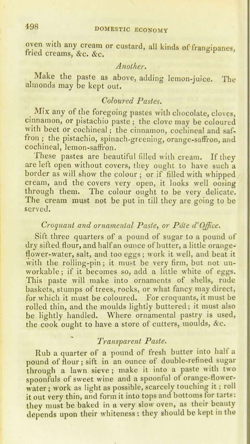 4-98 DOMESTIC ECONOMY oven with any cream or custard, all kinds of franmpanes, fried creams, &c. &c. si' Another. Make the paste as above, adding lemon-juice. The almonds may be kept out. Coloured Pastes. Mix any of the foregoing pastes with chocolate, cloves, cinnamon, or pistachio paste ; the clove may be coloured with beet or cochineal; the cinnamon, cochineal and saf- fron ; the pistachio, spinach-greening, orange-saffron, and cochineal, lemon-saft'ron. These pastes are beautiful filled with cream. If they are left open without covers, they ought to have such a border as will show the colour ; or if filled with whipped cream, and the covers very open, it looks well oosing through them. The colour ought to be very delicate. The cream must not be put in till they are going to be served. Croquant and ornamenlal Paste, or Pate d'Office. Sift three quarters of a pound of sugar to a pound of dry sifted flour, and half an ounce of butter, a little orange- flower-vvater, salt, and too eggs; work it well, and beat it with the rolling-pin; it must be very firm, but not un- workable ; if it becomes so, add a little white of eggs. This paste will make into ornaments of shells, rude baskets, stumps of trees, rocks, or what fancy may direct, for which it must be coloured. For croquants, it must be rolled thin, and the moulds lightly buttered; it must also be lightly handled. Where ornamental pastry is used, the cook ought to have a store of cutters, moulds, &c. Transparent Paste. Rub a quarter of a pound of fresh butter into half a pound of flour; sift in an ounce of double-refined sugar through a lawn sieve ; make it into a paste with two spoonfuls of sweet wine and a spoonful of orange-flower- water ; work as light as possible, scarcely touching it; roll it out very thin, and form it into tops and bottoms for tarts: they must be baked in a very slow oven, as their beauty depends upon their whiteness: they should be kept in the