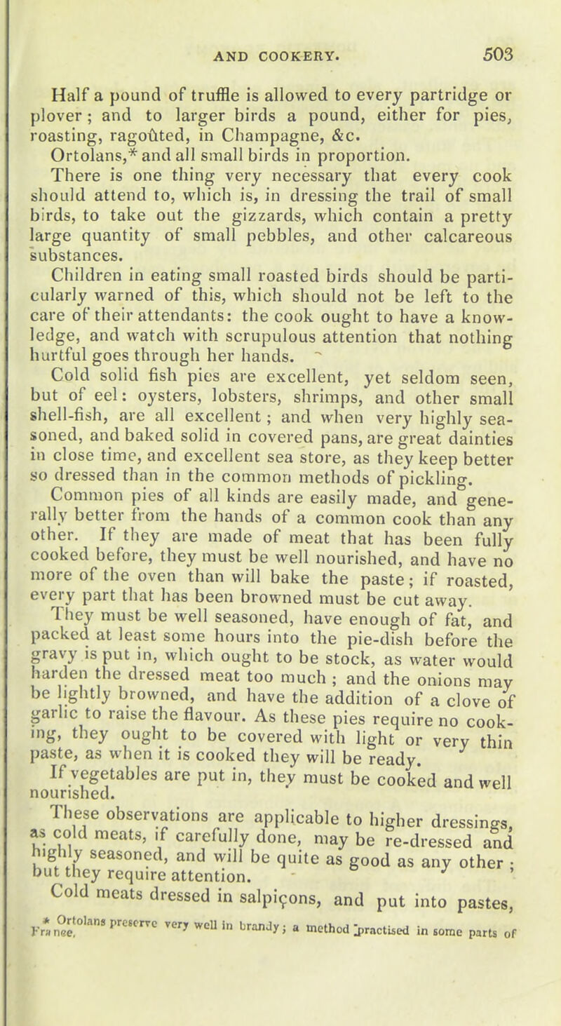 Half a pound of truffle is allowed to every partridge or plover; and to larger birds a pound, either for pies, roasting, ragoilted, in Champagne, &c. Ortolans,* and all small birds in proportion. There is one thing very necessary that every cook should attend to, which is, in dressing the trail of small birds, to take out the gizzards, which contain a pretty large quantity of small pebbles, and other calcareous substances. Children in eating small roasted birds should be parti- cularly warned of this, which should not be left to the care of their attendants: the cook ought to have a know- ledge, and watch with scrupulous attention that nothing hurtful goes through her hands. Cold solid fish pies are excellent, yet seldom seen, but of eel: oysters, lobsters, shrimps, and other small shell-fish, are all excellent; and when very highly sea- soned, and baked solid in covered pans, are great dainties in close time, and excellent sea store, as they keep better so dressed than in the common methods of pickling. Common pies of all kinds are easily made, and gene- rally better from the hands of a common cook than any other. If they are made of meat that has been fully cooked before, they must be well nourished, and have no more of the oven than will bake the paste; if roasted, every part that has been browned must be cut away. They must be well seasoned, have enough of fat, and packed at least some hours into the pie-dish before the gravy is put in, which ought to be stock, as water would harden the dressed meat too much ; and the onions may be lightly browned, and have the addition of a clove of garhc to raise the flavour. As these pies require no cook- ing, they ought to be covered with light or very thin paste, as when it is cooked they will be ready. If vegetables are put in, they must be cooked and well nourished. These observations are applicable to higher dressings as cold meats, .f carefully done, may be re-dressed and highly seasoned, and will be quite as good as any other • but they require attention. ■ ^ Cold meats dressed in salpi9ons, and put into pastes, Ortolan, prcscrre very weU in brandy j a method >actbed in some parts of