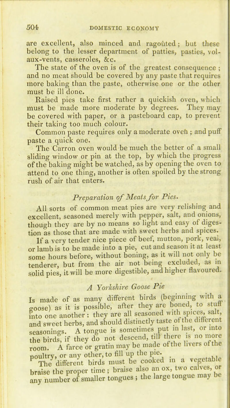 are excellent, also minced and ragoCited; but these belong to the lesser department of patties, pasties, vol- aux-vents, casseroles, &c. The state of the oven is of the greatest consequence ; and no meat should be covered by any paste that requires more baking than the paste, otherwise one or the other must be ill done. Raised pies take first rather a quickish oven, which must be made more moderate by degrees. They may be covered with paper, or a pasteboard cap, to prevent their taking too much colour. Common paste requires only a moderate oveh ; and puff paste a quick one. The Carron oven would be much the better of a small sliding window or pin at the top, by which the progress of the baking might be watched, as by opening the oven to attend to one thing, another is often spoiled by the strong rush of air that enters. Preparation of Meats for Pies. All sorts of common meat pies are very relishing and excellent, seasoned merely with pepper, salt, and onions, though they are by no means so light and easy of diges- tion as those that are made with sweet herbs and spices. If a very tender nice piece of beef, mutton, pork, veai, or lamb is to be made into a pie, cut and season it at least some hours before, without boning, as it will not only be tenderer, but from the air not being excluded, as m solid pies, it will be more digestible, and higher flavoured. A Yorkshire Goose Pie Is made of as many different birds (beginning with a goose) as it is possible, after they are boned, to stuff into one another : they are all seasoned ^vith sp.ces salt and sweet herbs, and should distinctly taste of the different seasonings. A tongue is sometimes put in last, or into the birds, if they do not descend, till there is no more room. A farce ov gratin may be made of the livers of the poultry, or any other, to fill up the pie. ^ The difFere.it birds must be cooked in a vegetable braise the proper time; braise also an ox, two cakes or any number of smaller tongues ; the large tongue may be