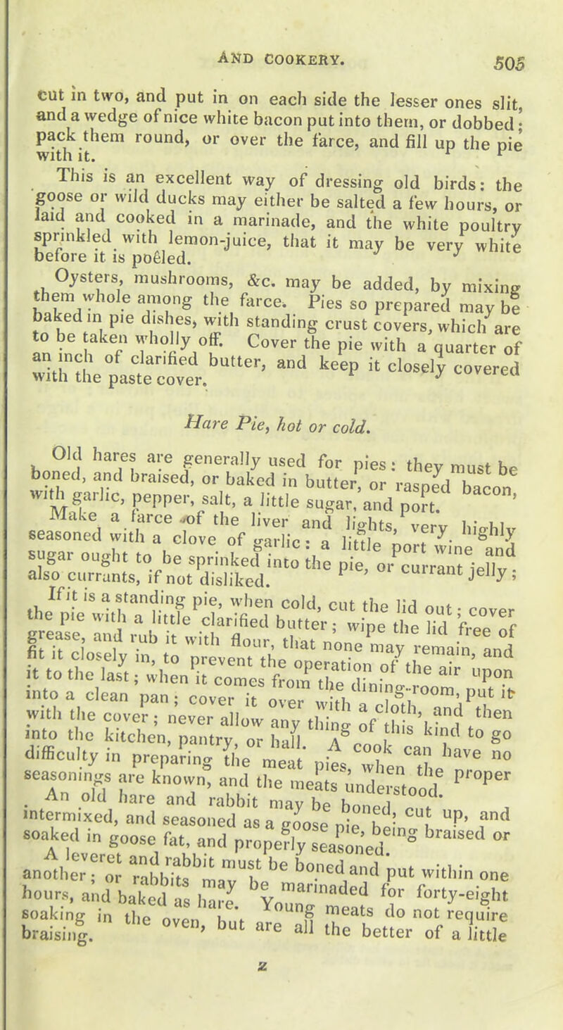 cut in two, and put in on each side the Jesser ones slit, and a wedge of nice white bacon put into theai, or dobbed • pack them round, or over the farce, and fill up the nie with It. ^ ^ This is an excellent way of dressing old birds: the goose or wild ducks may either be salted a few hours, or laid and cooked in a marinade, and the white poultry spnnkled with lemon-juice, that it may be very white before it is poeled. Oysters mushrooms, &c. may be added, by mixing them whole among the farce. Pies so prepared may he baked in p,e d.shes, with standing crust covers, which are to be aken wholly off. Cover the pie with a quarter of an inch of clar.fied butter, and keep it closely covered with the paste cover. ^ ^ cuverea Hare Pie, hot or cold. Old hares are generally used for pies • thev mn^f boned, and braised, or baked in butter^  \ipeTblo„ mS: ' ^ ^'-'e sugar.'and poT ' If it IS a standing pie, when cold, cut the lid out ■ cover the p.e w.th a httle clarified butter; wipe the fid freeTf grease and rub it with flour, that nine nLy remain Ld into a clean pan; coverTo-r ! fi P^ with the cove?; n^vTln:^^;thing ^ftSs iJnd t^'^ >nto the k.tchen, pantry, or hall, l^ook can h v.' difficulty in preparing the meat pies, when tL n? ^ seasonings are known, and the meats Understood . An old hare and rabbit may be bonp/l . . intermixed, and seasoned as a goose pi hi f^ soaked in goose f^u, and propefly seas^i'ed ° ano1h::r:r r^bbrts'l'^'f' ^ boneda,Kf put within one hours, and baked ha J Youn'r'^'^' ^7 ''•^^■^'S'^^ soaking in the nZn h\ ,^ '^''^^^ ^^'^ ot require braisii,g. the better of a little z